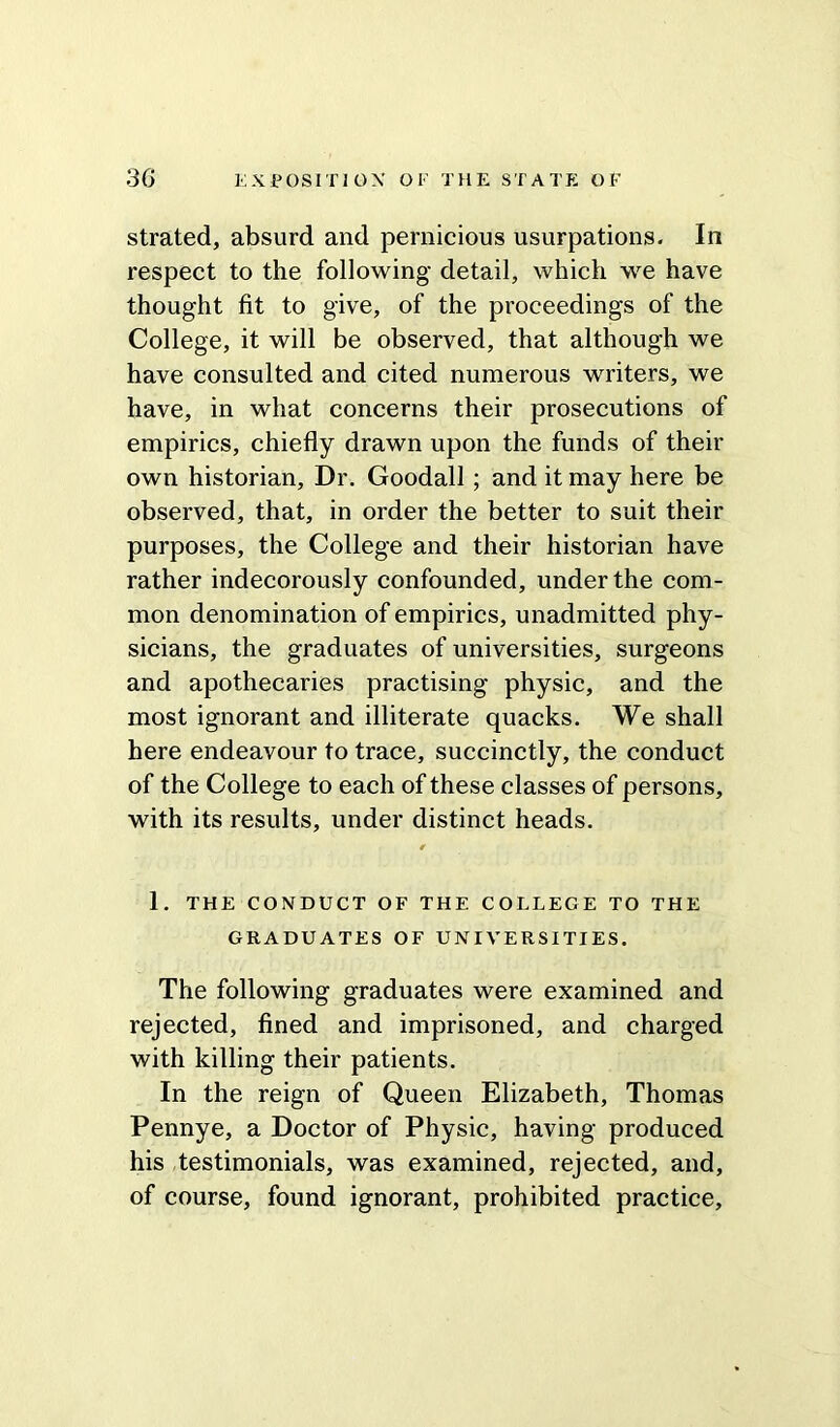 strated, absurd and pernicious usurpations. In respect to the following detail, which we have thought fit to give, of the proceedings of the College, it will be observed, that although we have consulted and cited numerous writers, we have, in what concerns their prosecutions of empirics, chiefly drawn upon the funds of their own historian. Dr. Goodall ; and it may here be observed, that, in order the better to suit their purposes, the College and their historian have rather indecorously confounded, under the com- mon denomination of empirics, unadmitted phy- sicians, the graduates of universities, surgeons and apothecaries practising physic, and the most ignorant and illiterate quacks. We shall here endeavour to trace, succinctly, the conduct of the College to each of these classes of persons, with its results, under distinct heads. 0 1. THE CONDUCT OF THE COLLEGE TO THE GRADUATES OF UNIVERSITIES. The following graduates were examined and rejected, fined and imprisoned, and charged with killing their patients. In the reign of Queen Elizabeth, Thomas Pennye, a Doctor of Physic, having produced his testimonials, was examined, rejected, and, of course, found ignorant, prohibited practice.