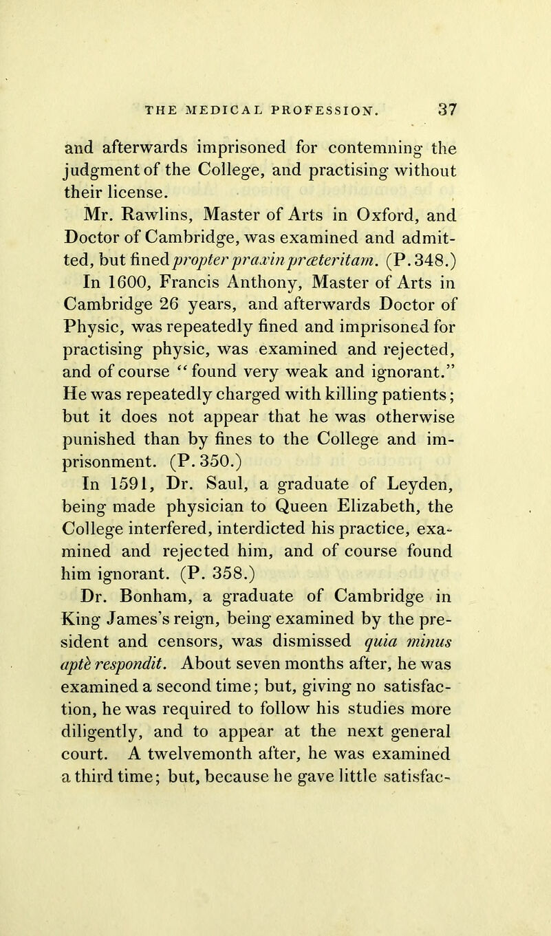 and afterwards imprisoned for contemning the judgment of the College, and practising without their license. Mr. Rawlins, Master of Arts in Oxford, and Doctor of Cambridge, was examined and admit- ted, but fined propter praxinprceter it am. (P.348.) In 1600, Francis Anthony, Master of Arts in Cambridge 26 years, and afterwards Doctor of Physic, was repeatedly fined and imprisoned for practising physic, was examined and rejected, and of course “found very weak and ignorant.” He was repeatedly charged with killing patients; but it does not appear that he was otherwise punished than by fines to the College and im- prisonment. (P. 350.) In 1591, Dr. Saul, a graduate of Leyden, being made physician to Queen Elizabeth, the College interfered, interdicted his practice, exa- mined and rejected him, and of course found him ignorant. (P. 358.) Dr. Bonham, a graduate of Cambridge in King James’s reign, being examined by the pre- sident and censors, was dismissed quia minus aptb respondit. About seven months after, he was examined a second time; but, giving no satisfac- tion, he was required to follow his studies more diligently, and to appear at the next general court. A twelvemonth after, he was examined a third time; but, because he gave little satisfac-