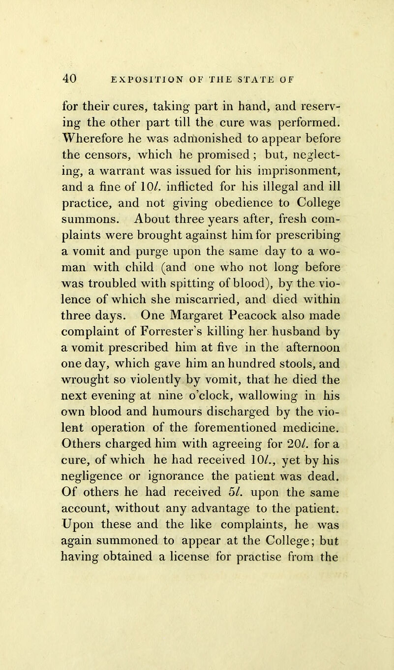 for their cures, taking part in hand, and reserv- ing the other part till the cure was performed. Wherefore he was admonished to appear before the censors, which he promised; but, neglect- ing, a warrant was issued for his imprisonment, and a fine of 10/. inflicted for his illegal and ill practice, and not giving obedience to College summons. About three years after, fresh com- plaints were brought against him for prescribing a vomit and purge upon the same day to a wo- man with child (and one who not long before was troubled with spitting of blood), by the vio- lence of which she miscarried, and died within three days. One Margaret Peacock also made complaint of Forrester’s killing her husband by a vomit prescribed him at five in the afternoon one day, which gave him an hundred stools, and wrought so violently by vomit, that he died the next evening at nine o’clock, wallowing in his own blood and humours discharged by the vio- lent operation of the forementioned medicine. Others charged him with agreeing for 20/. for a cure, of which he had received 10/., yet by his negligence or ignorance the patient was dead. Of others he had received 51. upon the same account, without any advantage to the patient. Upon these and the like complaints, he was again summoned to appear at the College; but having obtained a license for practise from the