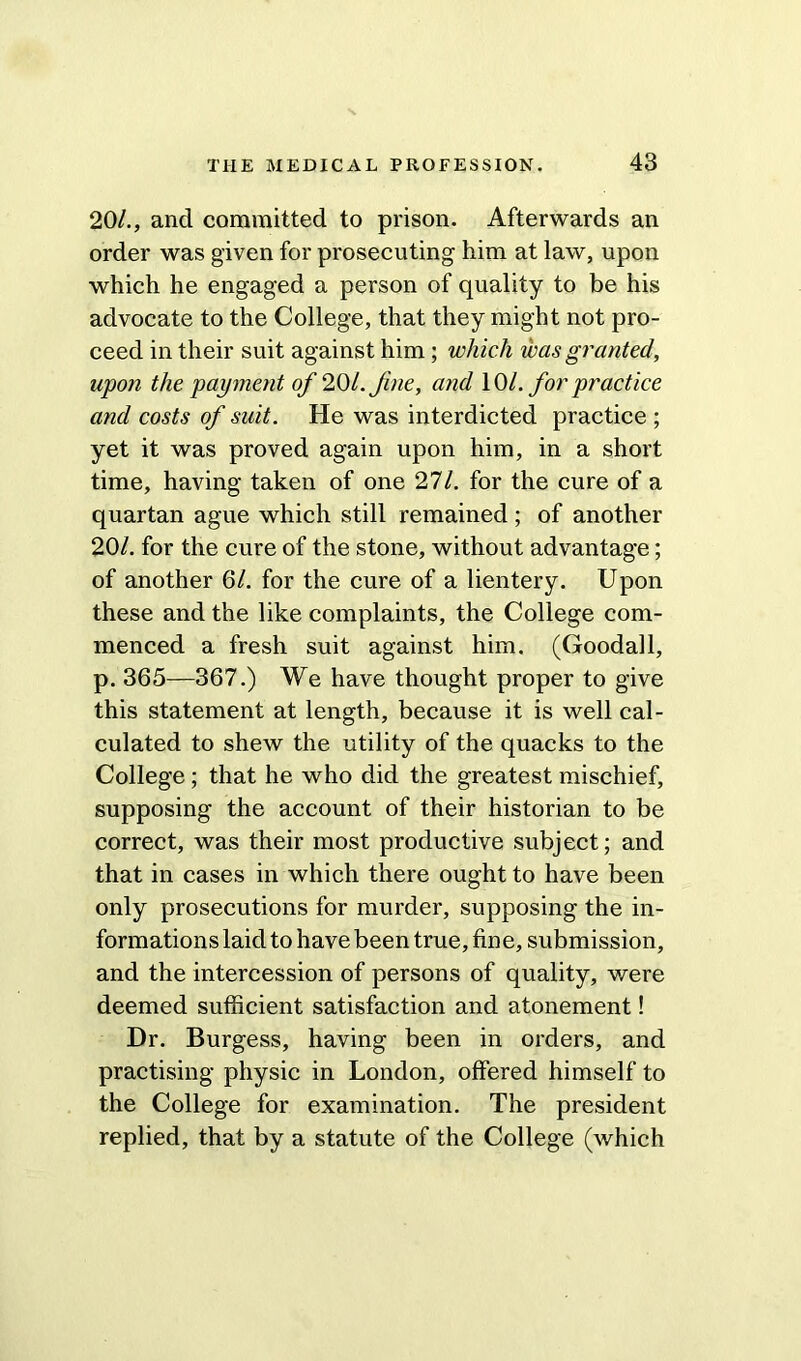 20/., and committed to prison. Afterwards an order was given for prosecuting him at law, upon which he engaged a person of quality to be his advocate to the College, that they might not pro- ceed in their suit against him; which was granted, upon the payment of 20/. Jine, and 10/. for practice and costs of suit. He was interdicted practice ; yet it was proved again upon him, in a short time, having taken of one 27/. for the cure of a quartan ague which still remained ; of another 20/. for the cure of the stone, without advantage; of another 6/. for the cure of a lientery. Upon these and the like complaints, the College com- menced a fresh suit against him. (Goodall, p. 365—367.) We have thought proper to give this statement at length, because it is well cal- culated to shew the utility of the quacks to the College; that he who did the greatest mischief, supposing the account of their historian to be correct, was their most productive subject; and that in cases in which there ought to have been only prosecutions for murder, supposing the in- formations laid to have been true, fine, submission, and the intercession of persons of quality, were deemed sufficient satisfaction and atonement! Dr. Burgess, having been in orders, and practising physic in London, offered himself to the College for examination. The president replied, that by a statute of the College (which