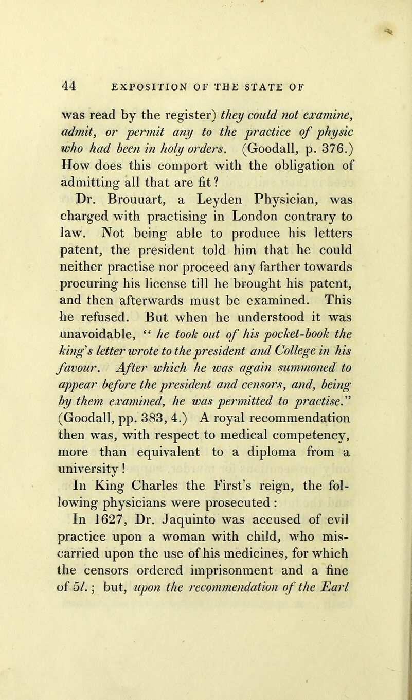 was read by the register) they could not examine, admit, or permit any to the practice of physic who had been in holy orders. (Goodall, p. 376.) How does this comport with the obligation of admitting all that are fit ? Dr. Brouuart, a Leyden Physician, was charged with practising in London contrary to law. Not being able to produce his letters patent, the president told him that he could neither practise nor proceed any farther towards procuring his license till he brought his patent, and then afterwards must be examined. This he refused. But when he understood it was unavoidable, “ he took out of his pocket-book the king's letter wrote to the president and College in his favour. After which he was again summoned to appear before the president and censors, and, being by them examined, he was permitted to practise. (Goodall, pp. 383, 4.) A royal recommendation then was, with respect to medical competency, more than equivalent to a diploma from a university! In King Charles the First’s reign, the fol- lowing physicians were prosecuted: In 1627, Dr. Jaquinto was accused of evil practice upon a woman with child, who mis- carried upon the use of his medicines, for which the censors ordered imprisonment and a fine of 51.; but, upon the recommendation of the Earl