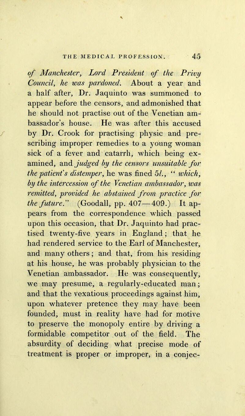 of Manchester, Lord President of the Privy Council, he was pardoned. About a year and a half after. Dr. Jaquinto was summoned to appear before the censors, and admonished that he should not practise out of the Venetian am- bassador’s house. He was after this accused by Dr. Crook for practising physic and pre- scribing improper remedies to a young woman sick of a fever and catarrh, which being ex- amined, and judged by the ce?isors unsuitable for the patient's distemper, he was fined 51., “ which, by the intercession of the Venetian ambassador, was remitted, provided he abstained from practice for the future.” (Goodall, pp. 407—409.) It ap- pears from the correspondence which passed upon this occasion, that Dr. Jaquinto had prac- tised twenty-five years in England; that he had rendered service to the Earl of Manchester, and many others; and that, from his residing at his house, he was probably physician to the Venetian ambassador. He was consequently, we may presume, a regularly-educated man; and that the vexatious proceedings against him, upon whatever pretence they may have been founded, must in reality have had for motive to preserve the monopoly entire by driving a formidable competitor out of the field. The absurdity of deciding what precise mode of treatment is proper or improper, in a conjee-