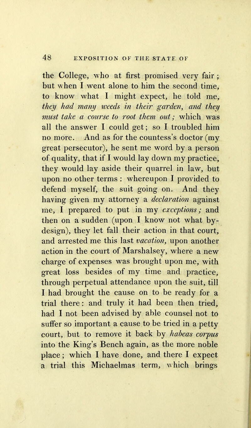 the College, who at first promised very fair ; but when I went alone to him the second time, to know what I might expect, he told me, they had many weeds in their garden, and they must take a course to root them out; which was all the answer I could get; so I troubled him no more. And as for the countess’s doctor (my great persecutor), he sent me word by a person of quality, that if I would lay down my practice, they would lay aside their quarrel in law, but upon no other terms : whereupon I provided to defend myself, the suit going on. And they having given my attorney a declaration against me, I prepared to put in my exceptions; and then on a sudden (upon I know not what by- design), they let fall their action in that court, and arrested me this last vacation, upon another action in the court of Marshalsey, where a new charge of expenses was brought upon me, with great loss besides of my time and practice, through perpetual attendance upon the suit, till I had brought the cause on to be ready for a trial there: and truly it had been then tried, had I not been advised by able counsel not to suffer so important a cause to be tried in a petty court, but to remove it back by habeas corpus into the King’s Bench again, as the more noble place; which I have done, and there I expect a trial this Michaelmas term, which brings