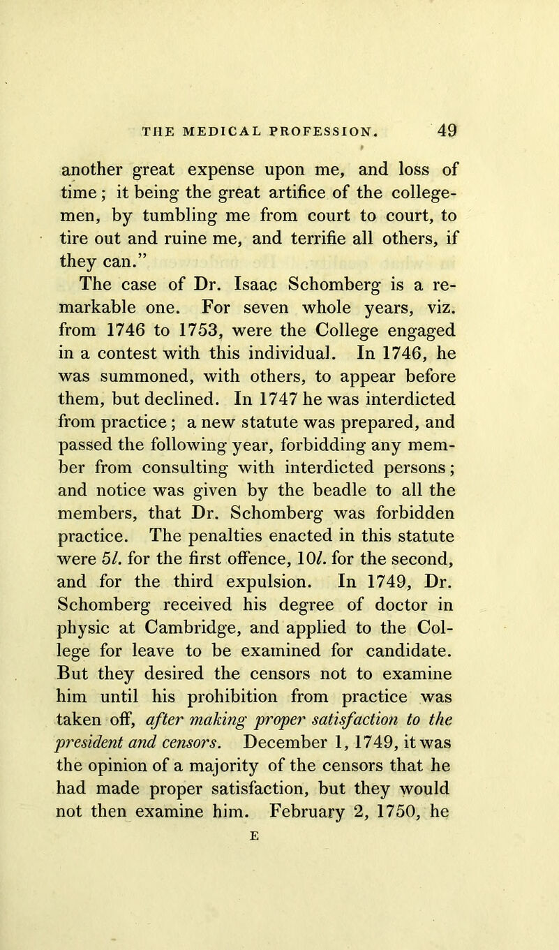 another great expense upon me, and loss of time ; it being the great artifice of the college- men, by tumbling me from court to court, to tire out and ruine me, and terrifie all others, if they can.” The case of Dr. Isaac Schomberg is a re- markable one. For seven whole years, viz. from 1746 to 1753, were the College engaged in a contest with this individual. In 1746, he was summoned, with others, to appear before them, but declined. In 1747 he was interdicted from practice; a new statute was prepared, and passed the following year, forbidding any mem- ber from consulting with interdicted persons; and notice was given by the beadle to all the members, that Dr. Schomberg was forbidden practice. The penalties enacted in this statute were 51. for the first offence, 10/. for the second, and for the third expulsion. In 1749, Dr. Schomberg received his degree of doctor in physic at Cambridge, and applied to the Col- lege for leave to be examined for candidate. But they desired the censors not to examine him until his prohibition from practice was taken off, after making proper satisfaction to the president and censors. December 1, 1749, it was the opinion of a majority of the censors that he had made proper satisfaction, but they would not then examine him. February 2, 1750, he E