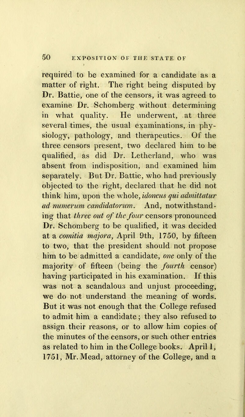 required to be examined for a candidate as a matter of right. The right being disputed by Dr. Battie, one of the censors, it was agreed to examine Dr. Schomberg without determining in what quality. He underwent, at three several times, the usual examinations, in phy- siology, pathology, and therapeutics. Of the three censors present, two declared him to be qualified, as did Dr. Letherland, who was absent from indisposition, and examined him separately. But Dr. Battie, who had previously objected to the right, declared that he did not think him, upon the whole, idoneus qui admittatur ad numerum candidatorum. And, notwithstand- ing that three out of the four censors pronounced Dr. Schomberg to be qualified, it was decided at a comitia majora, April 9th, 1750, by fifteen to two, that the president should not propose him to be admitted a candidate, one only of the majority of fifteen (being the fourth censor) having participated in his examination. If this was not a scandalous and unjust proceeding, we do not understand the meaning of words. But it was not enough that the College refused to admit him a candidate; they also refused to assign their reasons, or to allow him copies of the minutes of the censors, or such other entries as related to him in the College books. April 1, 1751, Mr. Mead, attorney of the College, and a