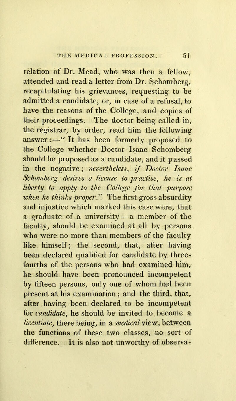 relation of Dr. Mead, who was then a fellow, attended and read a letter from Dr. Schomberg, recapitulating his grievances, requesting to be admitted a candidate, or, in case of a refusal, to have the reasons of the College, and copies of their proceedings. The doctor being called in, the registrar, by order, read him the following answer:—“ It has been formerly proposed to the College whether Doctor Isaac Schomberg should be proposed as a candidate, and it passed in the negative; nevertheless, if Doctor Isaac Schomberg desires a license to practise, he is at liberty to apply to the College for that purpose when he thinks proper.” The first gross absurdity and injustice which marked this case were, that a graduate of a university—a member of the faculty, should be examined at all by persons who were no more than members of the faculty like himself; the second, that, after having been declared qualified for candidate by three- fourths of the persons who had examined him, he should have been pronounced incompetent by fifteen persons, only one of whom had been present at his examination; and the third, that, after having been declared to be incompetent for candidate, he should be invited to become a licentiate, there being, in a medical view, between the functions of these two classes, no sort of difference. It is also not unworthy of observa-