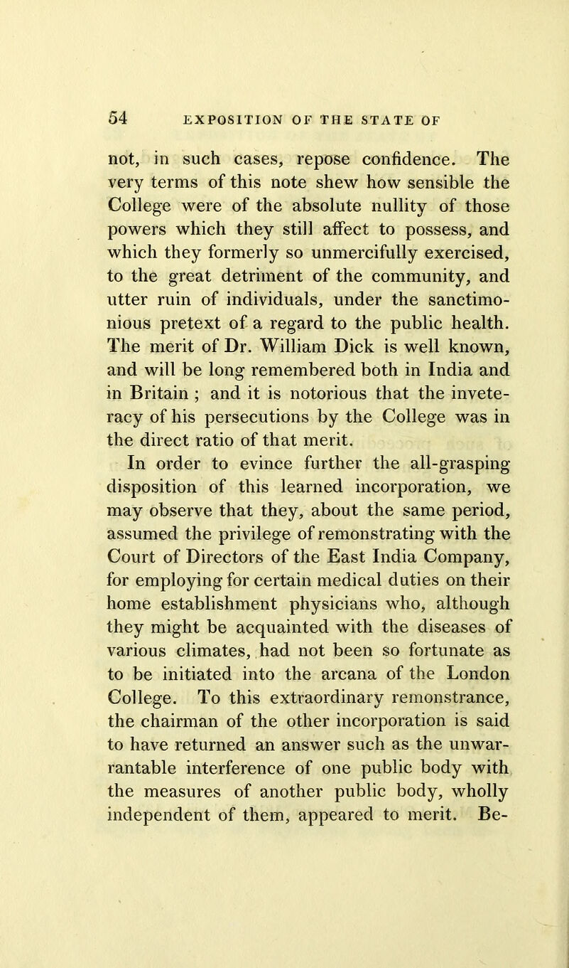 not, in such cases, repose confidence. The very terms of this note shew how sensible the College were of the absolute nullity of those powers which they still affect to possess, and which they formerly so unmercifully exercised, to the great detriment of the community, and utter ruin of individuals, under the sanctimo- nious pretext of a regard to the public health. The merit of Dr. William Dick is well known, and will be long remembered both in India and in Britain ; and it is notorious that the invete- racy of his persecutions by the College was in the direct ratio of that merit. In order to evince further the all-grasping disposition of this learned incorporation, we may observe that they, about the same period, assumed the privilege of remonstrating with the Court of Directors of the East India Company, for employing for certain medical duties on their home establishment physicians who, although they might be acquainted with the diseases of various climates, had not been so fortunate as to be initiated into the arcana of the London College. To this extraordinary remonstrance, the chairman of the other incorporation is said to have returned an answer such as the unwar- rantable interference of one public body with the measures of another public body, wholly independent of them, appeared to merit. Be-