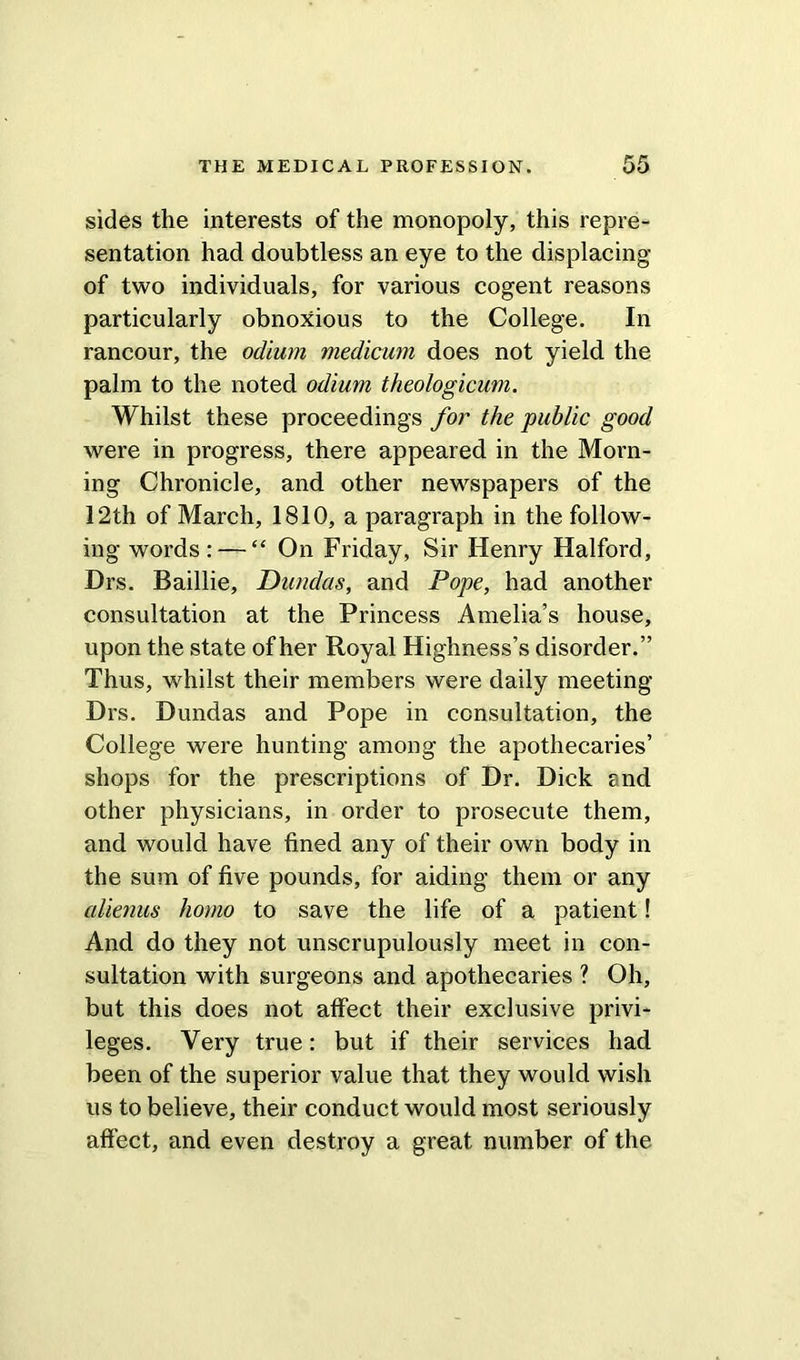 sides the interests of the monopoly, this repre- sentation had doubtless an eye to the displacing of two individuals, for various cogent reasons particularly obnoxious to the College. In rancour, the odium medicum does not yield the palm to the noted odium theologicuvi. Whilst these proceedings for the public good were in progress, there appeared in the Morn- ing Chronicle, and other newspapers of the 12th of March, 1810, a paragraph in the follow- ing words : — “ On Friday, Sir Henry Halford, Drs. Baillie, Dundas, and Pope, had another consultation at the Princess Amelia’s house, upon the state of her Royal Highness’s disorder.” Thus, whilst their members were daily meeting Drs. Dundas and Pope in consultation, the College were hunting among the apothecaries’ shops for the prescriptions of Dr. Dick and other physicians, in order to prosecute them, and would have fined any of their own body in the sum of five pounds, for aiding them or any alienus homo to save the life of a patient! And do they not unscrupulously meet in con- sultation with surgeons and apothecaries ? Oh, but this does not affect their exclusive privi- leges. Very true: but if their services had been of the superior value that they would wish us to believe, their conduct would most seriously affect, and even destroy a great number of the