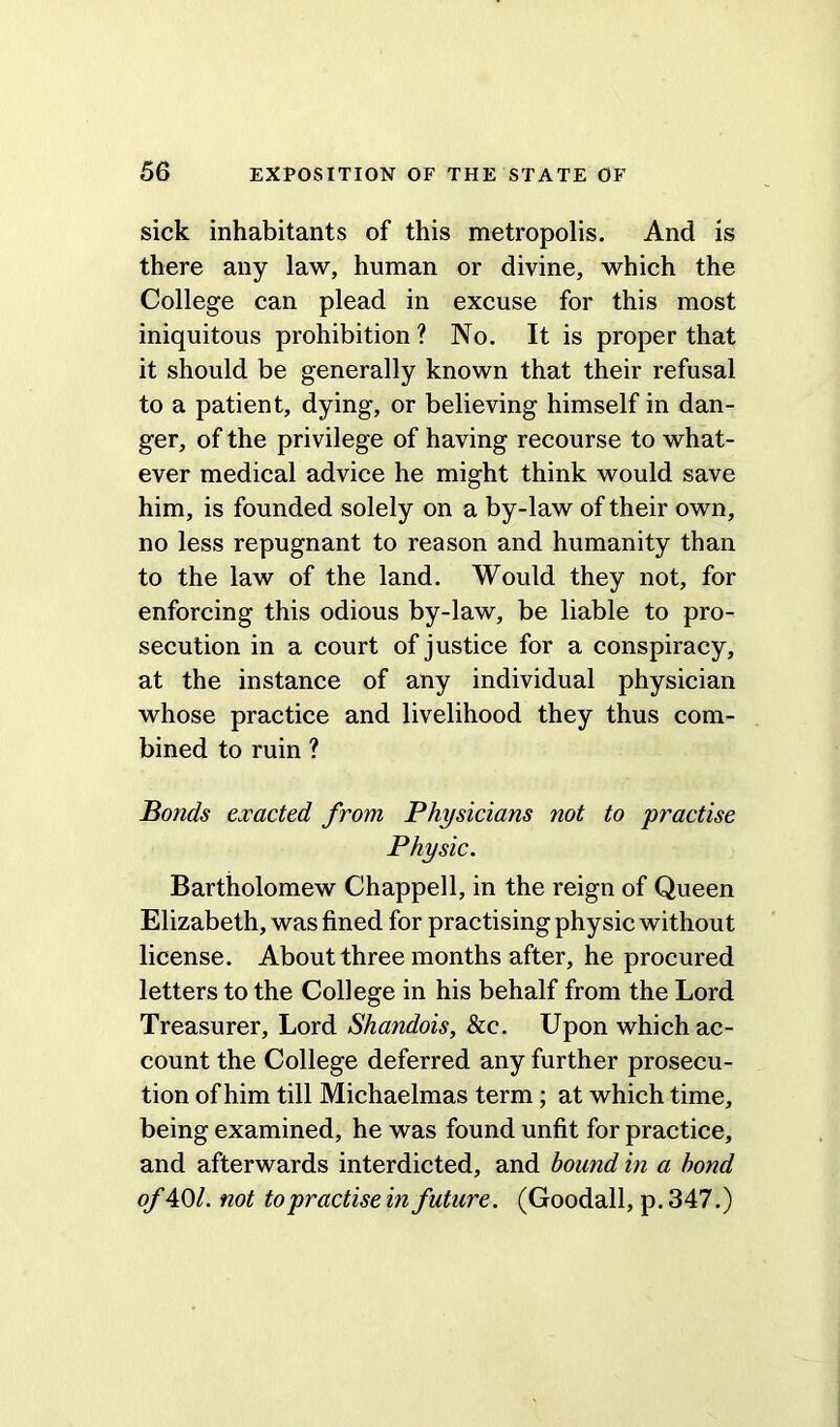 sick inhabitants of this metropolis. And is there any law, human or divine, which the College can plead in excuse for this most iniquitous prohibition ? No. It is proper that it should be generally known that their refusal to a patient, dying, or believing himself in dan- ger, of the privilege of having recourse to what- ever medical advice he might think would save him, is founded solely on a by-law of their own, no less repugnant to reason and humanity than to the law of the land. Would they not, for enforcing this odious by-law, be liable to pro- secution in a court of justice for a conspiracy, at the instance of any individual physician whose practice and livelihood they thus com- bined to ruin ? Bonds exacted from Physicians not to practise Physic. Bartholomew Chappell, in the reign of Queen Elizabeth, was fined for practising physic without license. About three months after, he procured letters to the College in his behalf from the Lord Treasurer, Lord Shandois, &c. Upon which ac- count the College deferred any further prosecu- tion of him till Michaelmas term; at which time, being examined, he was found unfit for practice, and afterwards interdicted, and bound in a bond of 40/. not to practise in future. (Goodall, p. 347.)