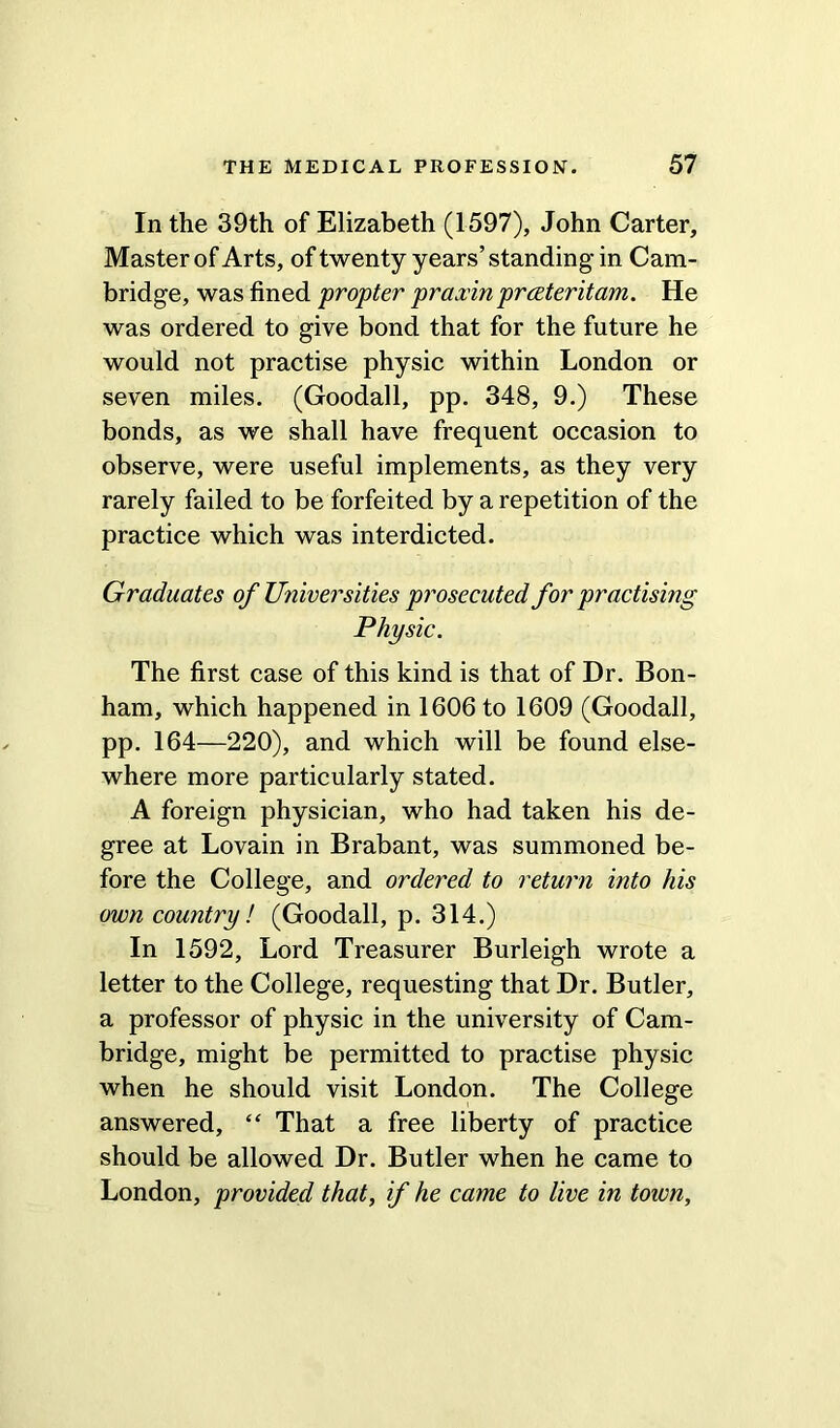 In the 39th of Elizabeth (1597), John Carter, Master of Arts, of twenty years’standing in Cam- bridge, was fined propter praxin prceteritam. He was ordered to give bond that for the future he would not practise physic within London or seven miles. (Goodall, pp. 348, 9.) These bonds, as we shall have frequent occasion to observe, were useful implements, as they very rarely failed to be forfeited by a repetition of the practice which was interdicted. Graduates of Universities prosecuted for practising Physic. The first case of this kind is that of Dr. Bon- ham, which happened in 1606 to 1609 (Goodall, pp. 164—220), and which will be found else- where more particularly stated. A foreign physician, who had taken his de- gree at Lovain in Brabant, was summoned be- fore the College, and ordered to return into his own country! (Goodall, p. 314.) In 1592, Lord Treasurer Burleigh wrote a letter to the College, requesting that Dr. Butler, a professor of physic in the university of Cam- bridge, might be permitted to practise physic when he should visit London. The College answered, “ That a free liberty of practice should be allowed Dr. Butler when he came to London, provided that, if he came to live in town.