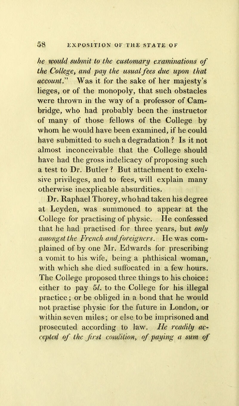 he would submit to the customary examinations of the College, and pay the usual fees due upon that accountWas it for the sake of her majesty’s lieges, or of the monopoly, that such obstacles were thrown in the way of a professor of Cam- bridge, who had probably been the instructor of many of those fellows of the College by whom he would have been examined, if he could have submitted to such a degradation ? Is it not almost inconceivable that the College should have had the gross indelicacy of proposing such a test to Dr. Butler ? But attachment to exclu- sive privileges, and to fees, will explain many otherwise inexplicable absurdities. Dr. Raphael Thorey, who had taken his degree at Leyden, was summoned to appear at the College for practising of physic. He confessed that he had practised for three years, but only amongst the French andforeigners. He was com- plained of by one Mr. Edwards for prescribing a vomit to his wife, being a phthisical woman, with which she died suffocated in a few hours. The College proposed three things to his choice: either to pay 51. to the College for his illegal practice; or be obliged in a bond that he would not practise physic for the future in London, or within seven miles; or else to be imprisoned and prosecuted according to law. He readily ac- cepted of the first condition, of paying a sum of
