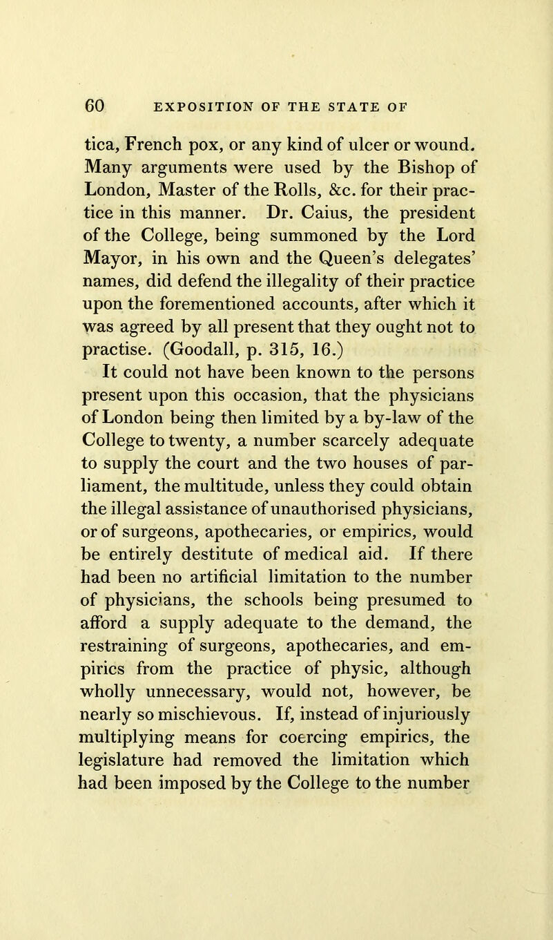 tica, French pox, or any kind of ulcer or wound. Many arguments were used by the Bishop of London, Master of the Rolls, &c. for their prac- tice in this manner. Dr. Caius, the president of the College, being summoned by the Lord Mayor, in his own and the Queen’s delegates’ names, did defend the illegality of their practice upon the forementioned accounts, after which it was agreed by all present that they ought not to practise. (Goodall, p. 315, 16.) It could not have been known to the persons present upon this occasion, that the physicians of London being then limited by a by-law of the College to twenty, a number scarcely adequate to supply the court and the two houses of par- liament, the multitude, unless they could obtain the illegal assistance of unauthorised physicians, or of surgeons, apothecaries, or empirics, would be entirely destitute of medical aid. If there had been no artificial limitation to the number of physicians, the schools being presumed to afford a supply adequate to the demand, the restraining of surgeons, apothecaries, and em- pirics from the practice of physic, although wholly unnecessary, would not, however, be nearly so mischievous. If, instead of injuriously multiplying means for coercing empirics, the legislature had removed the limitation which had been imposed by the College to the number