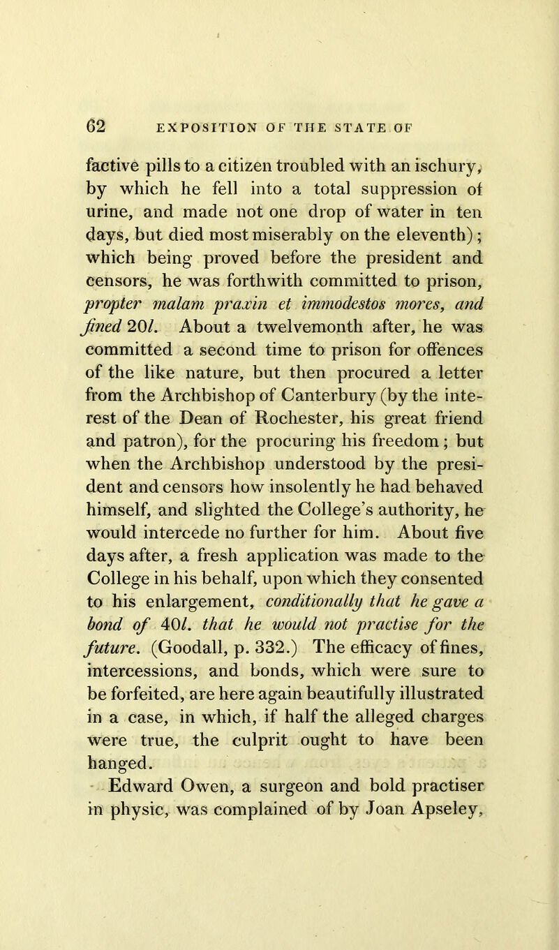 factive pills to a citizen troubled with an ischury, by which he fell into a total suppression ot urine, and made not one drop of water in ten days, but died most miserably on the eleventh); which being proved before the president and censors, he was forthwith committed to prison, propter vialam praxin et immodestos mores, and Jined 20/. About a twelvemonth after, he was committed a second time to prison for offences of the like nature, but then procured a letter from the Archbishop of Canterbury (by the inte- rest of the Dean of Rochester, his great friend and patron), for the procuring his freedom ; but when the Archbishop understood by the presi- dent and censors how insolently he had behaved himself, and slighted the College’s authority, he would intercede no further for him. About five days after, a fresh application was made to the College in his behalf, upon which they consented to his enlargement, conditionally that he gave a bond of 40/. that he would not practise for the future. (Goodall, p. 332.) The efficacy of fines, intercessions, and bonds, which were sure to be forfeited, are here again beautifully illustrated in a case, in which, if half the alleged charges were true, the culprit ought to have been hanged. Edward Owen, a surgeon and bold practiser in physic, was complained of by Joan Apseley,