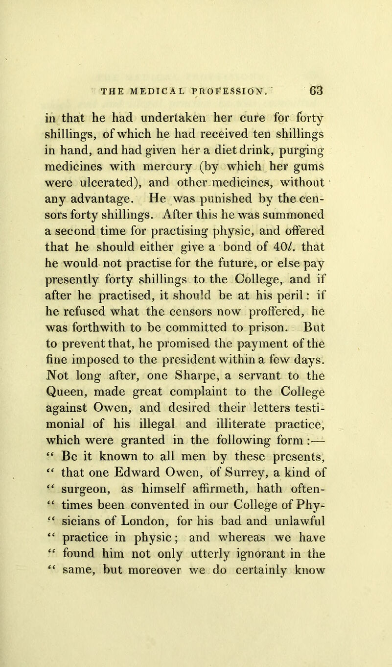 in that he had undertaken her cure for forty shillings, of which he had received ten shillings in hand, and had given her a diet drink, purging- medicines with mercury (by which her gums were ulcerated), and other medicines, without any advantage. He was punished by the cen- sors forty shillings. After this he was summoned a second time for practising physic, and offered that he should either give a bond of 40/. that he would not practise for the future, or else pay presently forty shillings to the College, and if after he practised, it should be at his peril: if he refused what the censors now proffered, he was forthwith to be committed to prison. But to prevent that, he promised the payment of the fine imposed to the president within a few days. Not long after, one Sharpe, a servant to the Queen, made great complaint to the College against Owen, and desired their letters testi- monial of his illegal and illiterate practice, which were granted in the following form :— “ Be it known to all men by these presents, “ that one Edward Owen, of Surrey, a kind of “ surgeon, as himself affirmeth, hath often- “ times been convented in our College of Phy- “ sicians of London, for his bad and unlawful “ practice in physic; and whereas we have “ found him not only utterly ignorant in the “ same, but moreover we do certainly know