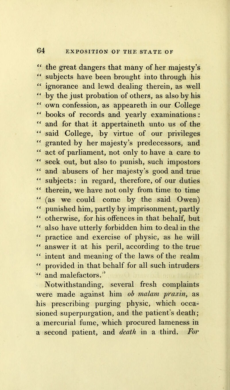 “ the great dangers that many of her majesty’s “ subjects have been brought into through his “ ignorance and lewd dealing therein, as well “ by the just probation of others, as also by his “ own confession, as appeareth in our College “ books of records and yearly examinations: “ and for that it appertaineth unto us of the “ said College, by virtue of our privileges “ granted by her majesty’s predecessors, and “ act of parliament, not only to have a care to “ seek out, but also to punish, such impostors “ and abusers of her majesty’s good and true “ subjects: in regard, therefore, of our duties “ therein, we have not only from time to time “ (as we could come by the said Owen) “ punished him, partly by imprisonment, partly “ otherwise, for his offences in that behalf, but “ also have utterly forbidden him to deal in the “ practice and exercise of physic, as he will “ answer it at his peril, according to the true <£ intent and meaning of the laws of the realm “ provided in that behalf for all such intruders “ and malefactors.” Notwithstanding, several fresh complaints were made against him ob malam praxin, as his prescribing purging physic, which occa- sioned superpurgation, and the patient’s death; a mercurial fume, which procured lameness in a second patient, and death in a third. For