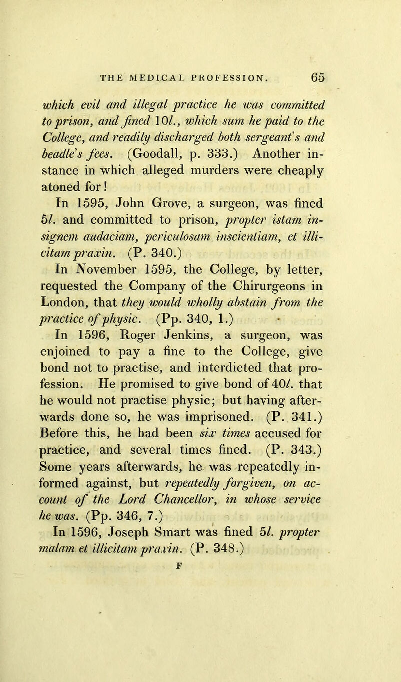 which evil and illegal practice he was committed to prison, and Jined 10/., which sum he paid to the College, and readily discharged both sergeant's and beadles fees. (Goodall, p. 333.) Another in- stance in which alleged murders were cheaply atoned for! In 1595, John Grove, a surgeon, was fined 61. and committed to prison, propter istam in- signem audaciam, periculosam inscientiam, et illi- citam praxin. (P. 340.) In November 1595, the College, by letter, requested the Company of the Chirurgeons in London, that they would wholly abstain from the practice of physic. (Pp. 340, 1.) In 1596, Roger Jenkins, a surgeon, was enjoined to pay a fine to the College, give bond not to practise, and interdicted that pro- fession. He promised to give bond of 40/. that he would not practise physic; but having after- wards done so, he was imprisoned. (P. 341.) Before this, he had been six times accused for practice, and several times fined. (P. 343.) Some years afterwards, he was repeatedly in- formed against, but repeatedly forgiven, on ac- count of the Lord Chancellor, in whose service he was. (Pp. 346, 7.) In 1596, Joseph Smart was fined 61. propter malarn et illicit am praxin. (P. 348.) F