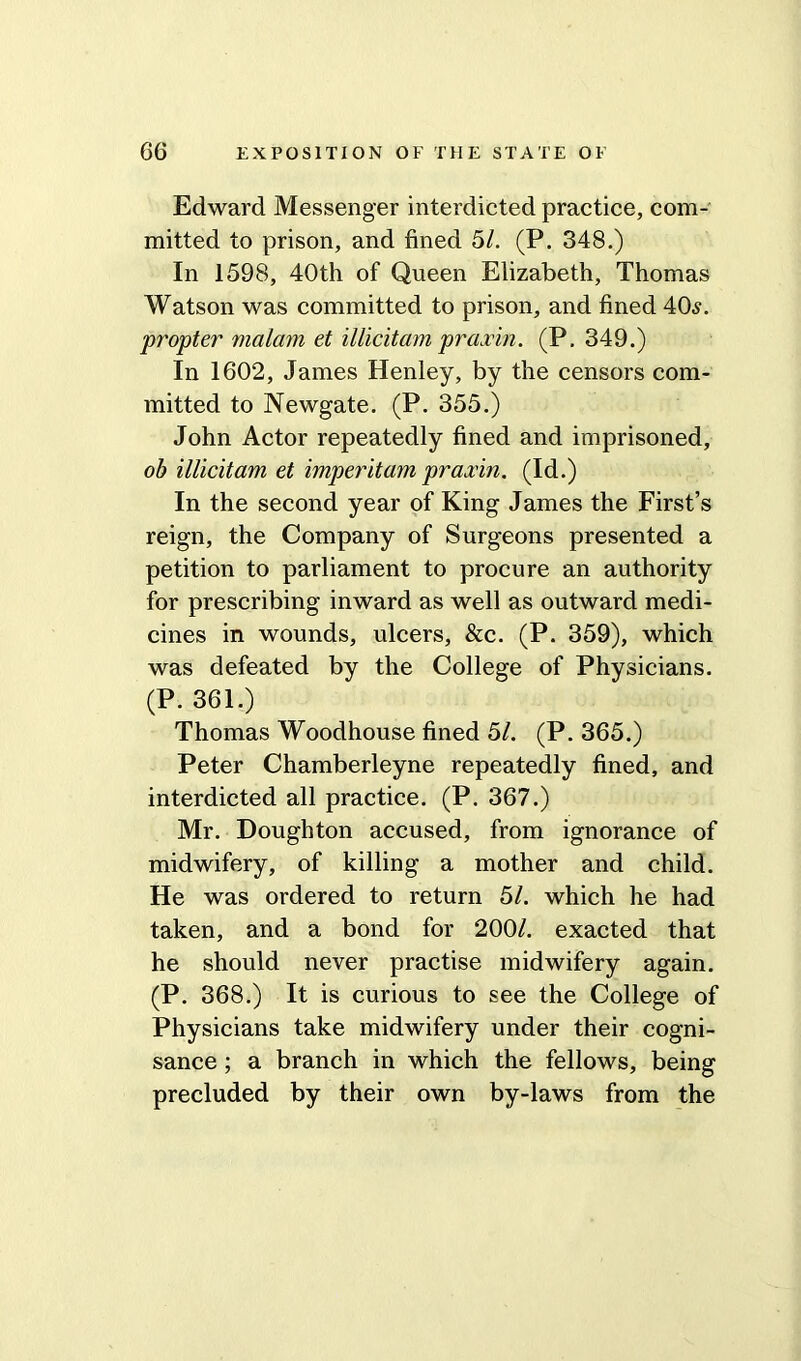 Edward Messenger interdicted practice, com- mitted to prison, and fined 51. (P. 348.) In 1598, 40th of Queen Elizabeth, Thomas Watson was committed to prison, and fined 40.?. propter malam et illicit am praxin. (P. 349.) In 1602, James Henley, by the censors com- mitted to Newgate. (P. 355.) John Actor repeatedly fined and imprisoned, ob illicitam et imperitam praxin. (Id.) In the second year of King James the First’s reign, the Company of Surgeons presented a petition to parliament to procure an authority for prescribing inward as well as outward medi- cines in wounds, ulcers, &c. (P. 359), which was defeated by the College of Physicians. (P. 361.) Thomas Woodhouse fined 51. (P.365.) Peter Chamberleyne repeatedly fined, and interdicted all practice. (P. 367.) Mr. Doughton accused, from ignorance of midwifery, of killing a mother and child. He was ordered to return 51. which he had taken, and a bond for 200/. exacted that he should never practise midwifery again. (P- 368.) It is curious to see the College of Physicians take midwifery under their cogni- sance ; a branch in which the fellows, being precluded by their own by-laws from the
