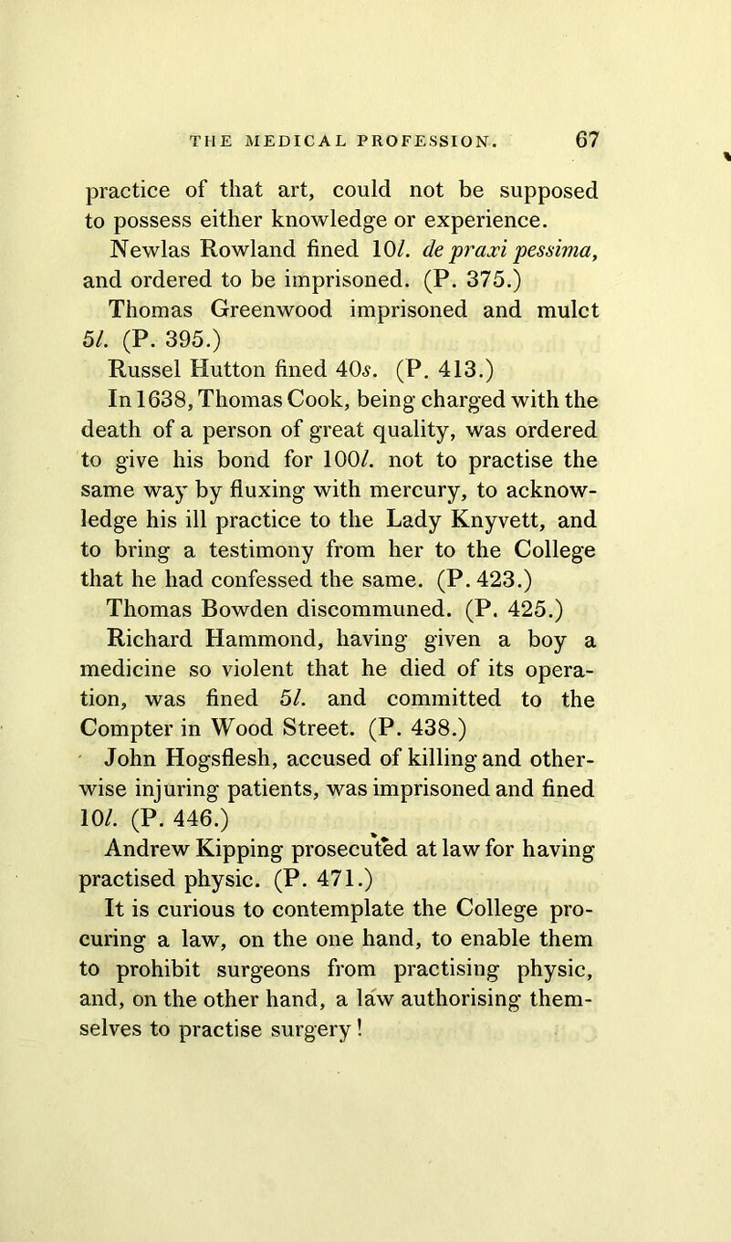 practice of that art, could not be supposed to possess either knowledge or experience. Newlas Rowland fined 10/. de praxi pesshna, and ordered to be imprisoned. (P. 375.) Thomas Greenwood imprisoned and mulct 51. (P. 395.) Russel Hutton fined 40s. (P. 413.) In 1638, Thomas Cook, being charged with the death of a person of great quality, was ordered to give his bond for 100/. not to practise the same way by fluxing with mercury, to acknow- ledge his ill practice to the Lady Knyvett, and to bring a testimony from her to the College that he had confessed the same. (P. 423.) Thomas Bowden discommuned. (P. 425.) Richard Hammond, having given a boy a medicine so violent that he died of its opera- tion, was fined 51. and committed to the Compter in Wood Street. (P. 438.) John Hogsflesh, accused of killing and other- wise injuring patients, was imprisoned and fined 10/. (P. 446.) Andrew Kipping prosecuted at law for having practised physic. (P. 471.) It is curious to contemplate the College pro- curing a law, on the one hand, to enable them to prohibit surgeons from practising physic, and, on the other hand, a law authorising them- selves to practise surgery!