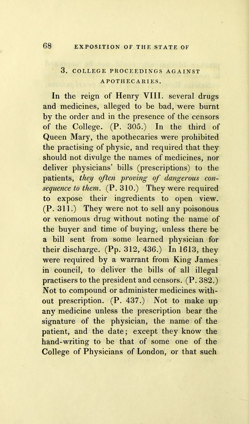 3. COLLEGE PROCEEDINGS AGAINST APOTHECARIES. In the reign of Henry VIII. several drugs and medicines, alleged to be bad, were burnt by the order and in the presence of the censors of the College. (P. 305.) In the third of Queen Mary, the apothecaries were prohibited the practising of physic, and required that they should not divulge the names of medicines, nor deliver physicians’ bills (prescriptions) to the patients, they often proving of dangerous con- sequence to them. (P. 310.) They were required to expose their ingredients to open view. (P. 311.) They were not to sell any poisonous or venomous drug without noting the name of the buyer and time of buying, unless there be a bill sent from some learned physician for their discharge. (Pp. 312, 436.) In 1613, they were required by a warrant from King James in council, to deliver the bills of all illegal practisers to the president and censors. (P. 382.) Not to compound or administer medicines with- out prescription. (P. 437.) Not to make up any medicine unless the prescription bear the signature of the physician, the name of the patient, and the date; except they know the hand-writing to be that of some one of the College of Physicians of London, or that such