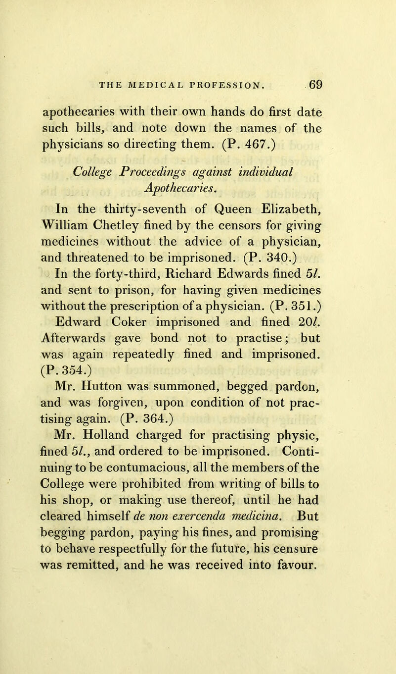 apothecaries with their own hands do first date such bills, and note down the names of the physicians so directing them. (P. 467.) College Proceedings against individual Apothecaries. In the thirty-seventh of Queen Elizabeth, William Chetley fined by the censors for giving medicines without the advice of a physician, and threatened to be imprisoned. (P. 340.) In the forty-third, Richard Edwards fined 51. and sent to prison, for having given medicines without the prescription of a physician. (P. 351.) Edward Coker imprisoned and fined 20/. Afterwards gave bond not to practise; but was again repeatedly fined and imprisoned. (P. 354.) Mr. Hutton was summoned, begged pardon, and was forgiven, upon condition of not prac- tising again. (P. 364.) Mr. Holland charged for practising physic, fined 51., and ordered to be imprisoned. Conti- nuing to be contumacious, all the members of the College were prohibited from writing of bills to his shop, or making use thereof, until he had cleared himself de non exercenda medicina. But begging pardon, paying his fines, and promising to behave respectfully for the future, his censure was remitted, and he was received into favour.