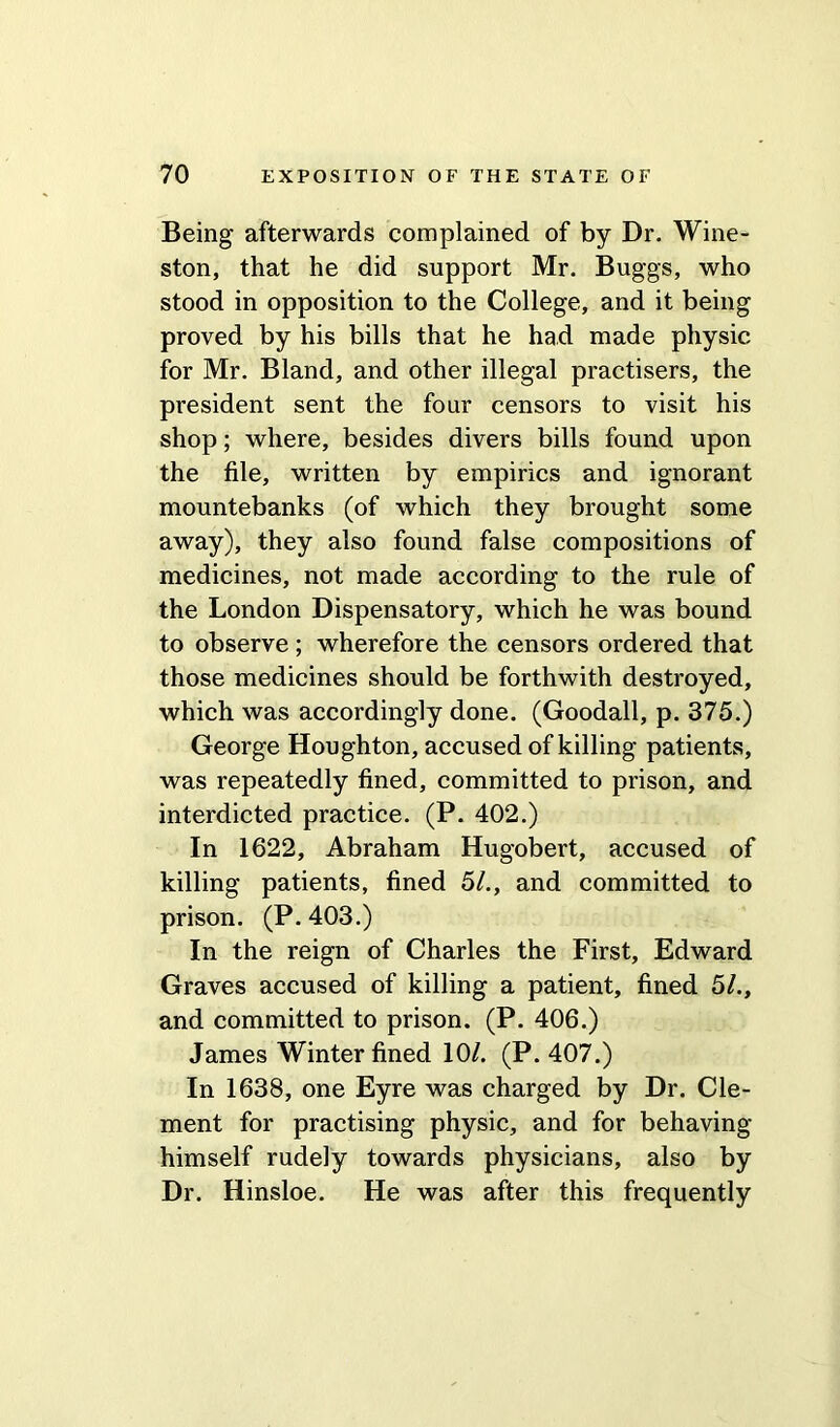 Being afterwards complained of by Dr. Wine- ston, that he did support Mr. Buggs, who stood in opposition to the College, and it being proved by his bills that he had made physic for Mr. Bland, and other illegal practisers, the president sent the four censors to visit his shop; where, besides divers bills found upon the file, written by empirics and ignorant mountebanks (of which they brought some away), they also found false compositions of medicines, not made according to the rule of the London Dispensatory, which he was bound to observe; wherefore the censors ordered that those medicines should be forthwith destroyed, which was accordingly done. (Goodall, p. 375.) George Houghton, accused of killing patients, was repeatedly fined, committed to prison, and interdicted practice. (P. 402.) In 1622, Abraham Hugobert, accused of killing patients, fined 51., and committed to prison. (P.403.) In the reign of Charles the First, Edward Graves accused of killing a patient, fined 51., and committed to prison. (P. 406.) James Winter fined 10/. (P. 407.) In 1638, one Eyre was charged by Dr. Cle- ment for practising physic, and for behaving himself rudely towards physicians, also by Dr. Hinsloe. He was after this frequently