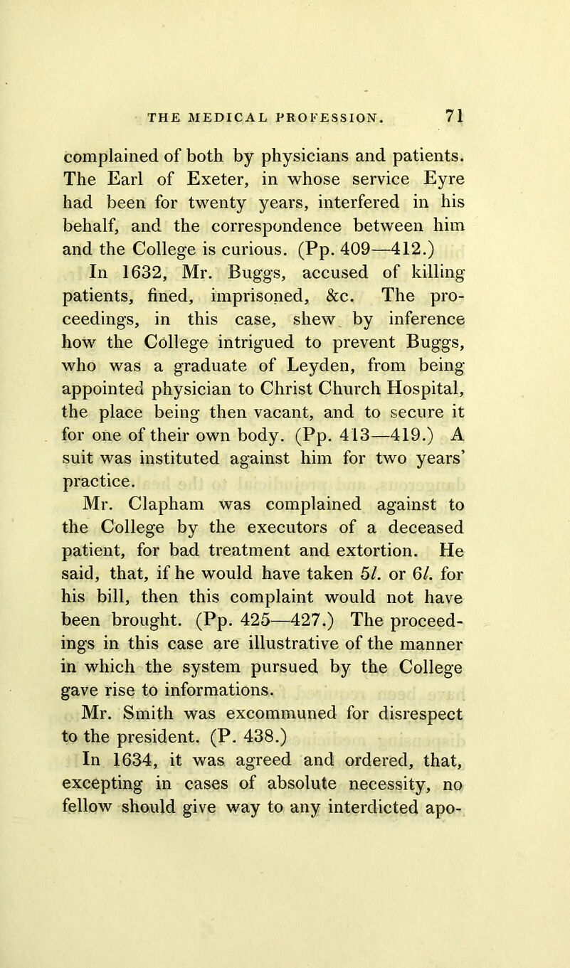 complained of both by physicians and patients. The Earl of Exeter, in whose service Eyre had been for twenty years, interfered in his behalf, and the correspondence between him and the College is curious. (Pp. 409—412.) In 1632, Mr. Buggs, accused of killing patients, fined, imprisoned, &c. The pro- ceedings, in this case, shew by inference how the College intrigued to prevent Buggs, who was a graduate of Leyden, from being- appointed physician to Christ Church Hospital, the place being then vacant, and to secure it for one of their own body. (Pp. 413—419.) A suit was instituted against him for two years’ practice. Mr. Clapham was complained against to the College by the executors of a deceased patient, for bad treatment and extortion. He said, that, if he would have taken 51. or 6/. for his bill, then this complaint would not have been brought. (Pp. 425—427.) The proceed- ings in this case are illustrative of the manner in which the system pursued by the College gave rise to informations. Mr. Smith was excommuned for disrespect to the president. (P. 438.) In 1634, it was agreed and ordered, that, excepting in cases of absolute necessity, no fellow should give way to any interdicted apo-