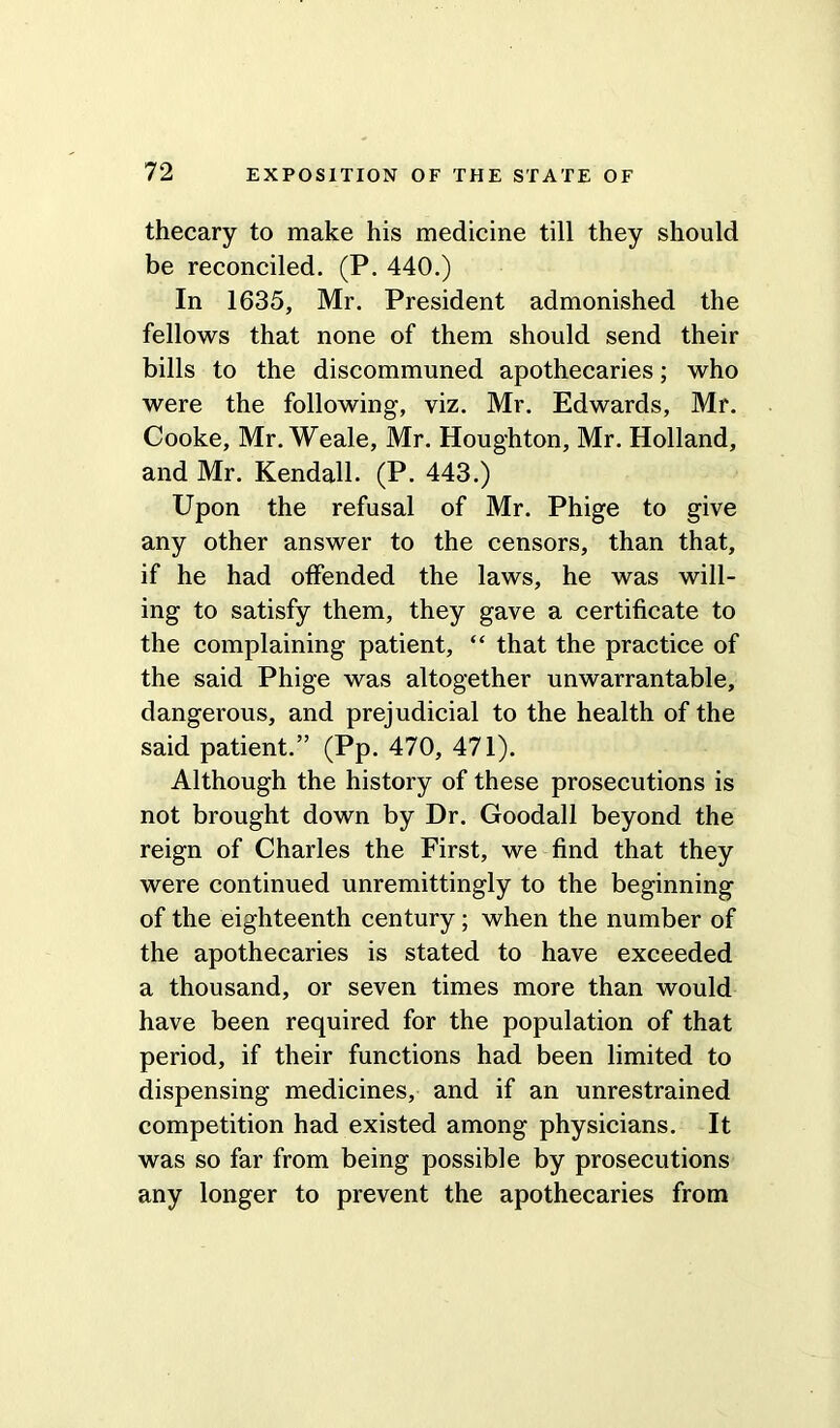 thecary to make his medicine till they should be reconciled. (P. 440.) In 1635, Mr. President admonished the fellows that none of them should send their bills to the discommuned apothecaries; who were the following, viz. Mr. Edwards, Mr. Cooke, Mr. Weale, Mr. Houghton, Mr. Holland, and Mr. Kendall. (P. 443.) Upon the refusal of Mr. Phige to give any other answer to the censors, than that, if he had offended the laws, he was will- ing to satisfy them, they gave a certificate to the complaining patient, “ that the practice of the said Phige was altogether unwarrantable, dangerous, and prejudicial to the health of the said patient.” (Pp. 470, 471). Although the history of these prosecutions is not brought down by Dr. Goodall beyond the reign of Charles the First, we find that they were continued unremittingly to the beginning of the eighteenth century; when the number of the apothecaries is stated to have exceeded a thousand, or seven times more than would have been required for the population of that period, if their functions had been limited to dispensing medicines, and if an unrestrained competition had existed among physicians. It was so far from being possible by prosecutions any longer to prevent the apothecaries from