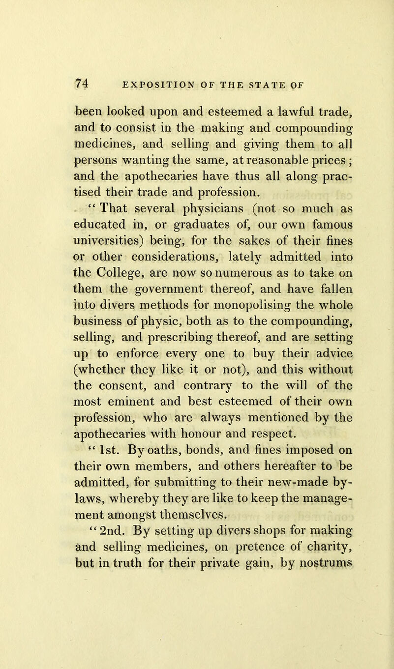 been looked upon and esteemed a lawful trade, and to consist in the making and compounding- medicines, and selling and giving them to all persons wanting the same, at reasonable prices ; and the apothecaries have thus all along prac- tised their trade and profession. “ That several physicians (not so much as educated in, or graduates of, our own famous universities) being, for the sakes of their fines or other considerations, lately admitted into the College, are now so numerous as to take on them the government thereof, and have fallen into divers methods for monopolising the whole business of physic, both as to the compounding, selling, and prescribing thereof, and are setting- up to enforce every one to buy their advice (whether they like it or not), and this without the consent, and contrary to the will of the most eminent and best esteemed of their own profession, who are always mentioned by the apothecaries with honour and respect. “ 1st. By oaths, bonds, and fines imposed on their own members, and others hereafter to be admitted, for submitting to their new-made by- laws, whereby they are like to keep the manage- ment amongst themselves. “ 2nd. By setting up divers shops for making and selling medicines, on pretence of charity, but in truth for their private gain, by nostrums