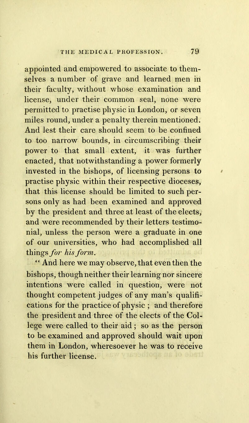 appointed and empowered to associate to them- selves a number of grave and learned men in their faculty, without whose examination and license, under their common seal, none were permitted to practise physic in London, or seven miles round, under a penalty therein mentioned. And lest their care should seem to be confined to too narrow bounds, in circumscribing- their power to that small extent, it was further enacted, that notwithstanding a power formerly invested in the bishops, of licensing persons to practise physic within their respective dioceses, that this license should be limited to such per- sons only as had been examined and approved by the president and three at least of the elects, and were recommended by their letters testimo- nial, unless the person were a graduate in one of our universities, who had accomplished all things for his form. “ And here we may observe, that even then the bishops, though neither their learning nor sincere intentions were called in question, were not thought competent judges of any man’s qualifi- cations for the practice of physic ; and therefore the president and three of the elects of the Col- lege were called to their aid; so as the person to be examined and approved should wait upon them in London, wheresoever he was to receive his further license.