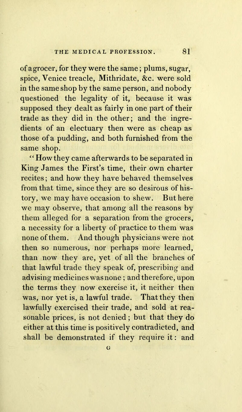 of a grocer, for they were the same; plums, sugar, spice, Venice treacle, Mithridate, &c. were sold in the same shop by the same person, and nobody questioned the legality of it, because it was supposed they dealt as fairly in one part of their trade as they did in the other; and the ingre- dients of an electuary then were as cheap as those of a pudding, and both furnished from the same shop. “ How they came afterwards to be separated in King James the First’s time, their own charter recites; and how they have behaved themselves from that time, since they are so desirous of his- tory, we may have occasion to shew. But here we may observe, that among all the reasons by them alleged for a separation from the grocers, a necessity for a liberty of practice to them was none of them. And though physicians were not then so numerous, nor perhaps more learned, than now they are, yet of all the branches of that lawful trade they speak of, prescribing and advising medicines was none; and therefore, upon the terms they now exercise it, it neither then was, nor yet is, a lawful trade. That they then lawfully exercised their trade, and sold at rea- sonable prices, is not denied; but that they do either at this time is positively contradicted, and shall be demonstrated if they require it: and