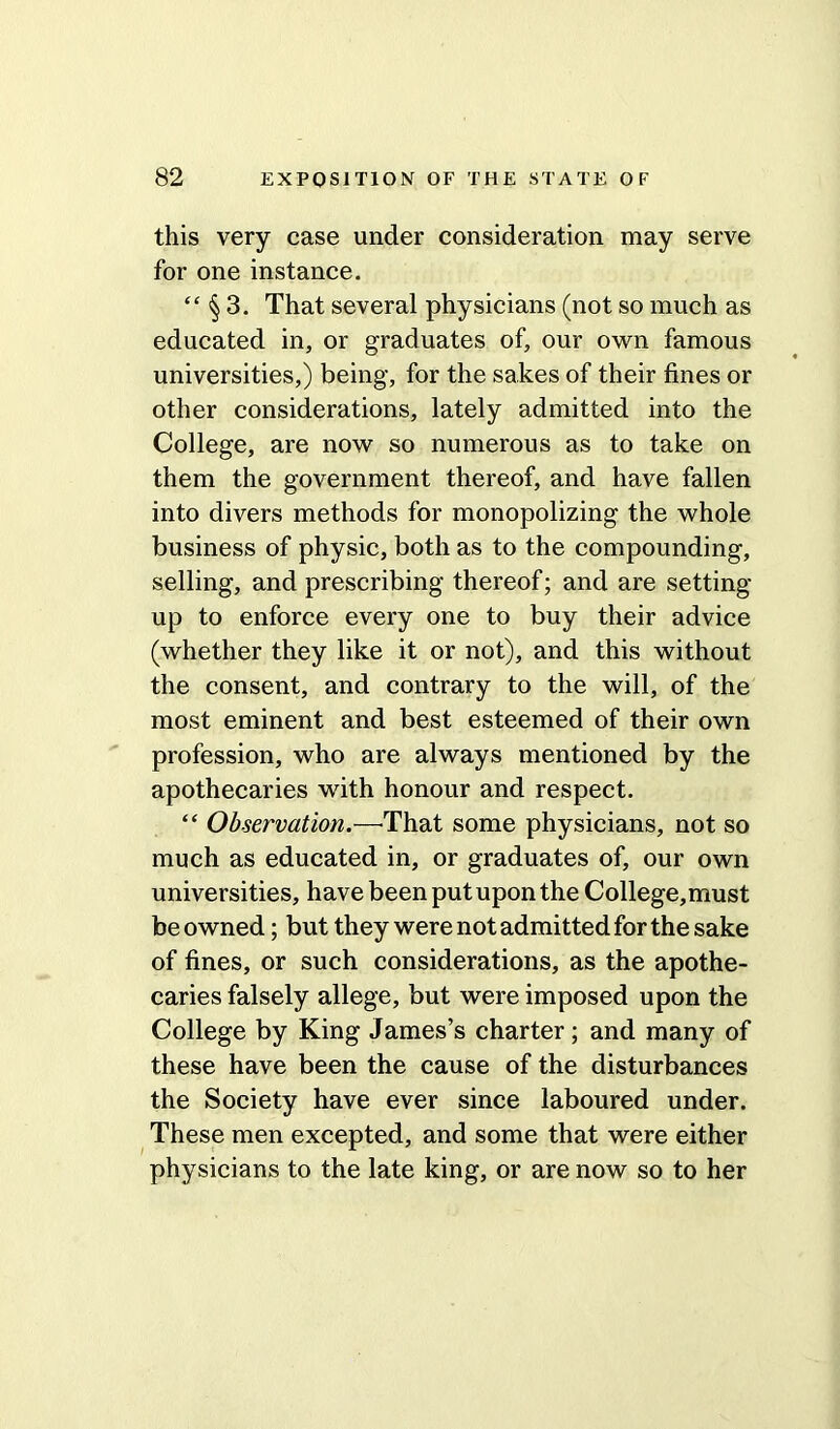 this very case under consideration may serve for one instance. “ § 3. That several physicians (not so much as educated in, or graduates of, our own famous universities,) being, for the sakes of their fines or other considerations, lately admitted into the College, are now so numerous as to take on them the government thereof, and have fallen into divers methods for monopolizing the whole business of physic, both as to the compounding, selling, and prescribing thereof; and are setting- up to enforce every one to buy their advice (whether they like it or not), and this without the consent, and contrary to the will, of the most eminent and best esteemed of their own profession, who are always mentioned by the apothecaries with honour and respect. “ Observation.—'That some physicians, not so much as educated in, or graduates of, our own universities, have been put upon the College,must be owned; but they were not admitted for the sake of fines, or such considerations, as the apothe- caries falsely allege, but were imposed upon the College by King James’s charter; and many of these have been the cause of the disturbances the Society have ever since laboured under. These men excepted, and some that were either physicians to the late king, or are now so to her