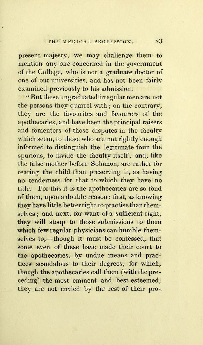 present majesty, we may challenge them to mention any one concerned in the government of the College, who is not a graduate doctor of one of our universities, and has not been fairly examined previously to his admission. “ But these ungraduated irregular men are not the persons they quarrel with ; on the contrary, they are the favourites and favourers of the apothecaries, and have been the principal raisers and fomenters of those disputes in the faculty which seem, to those who are not rightly enough informed to distinguish the legitimate from the spurious, to divide the faculty itself; and, like the false mother before Solomon, are rather for tearing the child than preserving it, as having no tenderness for that to which they have no title. For this it is the apothecaries are so fond of them, upon a double reason: first, as knowing they have little better right to practise than them- selves ; and next, for want of a sufficient right, they will stoop to those submissions to them which few regular physicians can humble them- selves to,—though it must be confessed, that some even of these have made their court to the apothecaries, by undue means and prac- tices scandalous to their degrees, for which, though the apothecaries call them (with the pre- ceding) the most eminent and best esteemed, they are not envied by the rest of their pro-