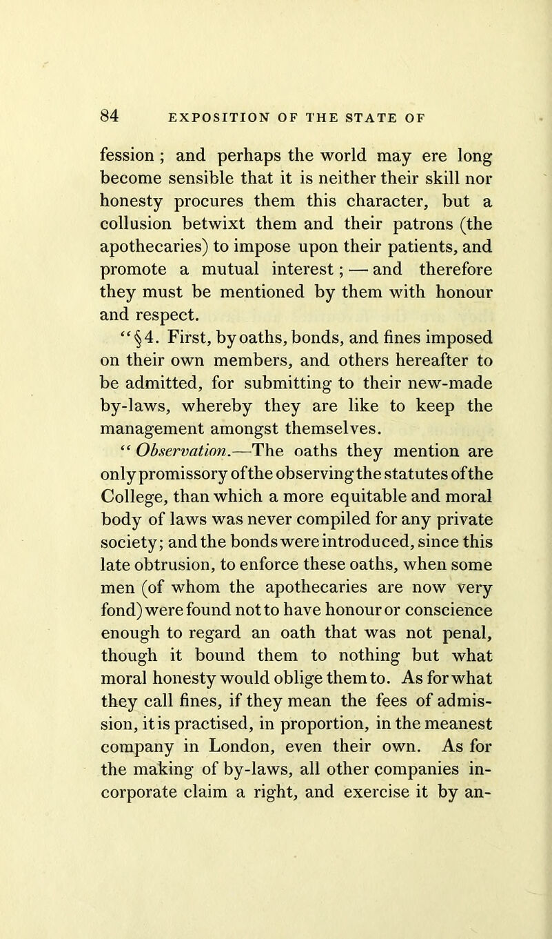 fession ; and perhaps the world may ere long become sensible that it is neither their skill nor honesty procures them this character, but a collusion betwixt them and their patrons (the apothecaries) to impose upon their patients, and promote a mutual interest; — and therefore they must be mentioned by them with honour and respect. “§4. First, by oaths, bonds, and fines imposed on their own members, and others hereafter to be admitted, for submitting to their new-made by-laws, whereby they are like to keep the management amongst themselves. “ Observation.—The oaths they mention are only promissory of the observing the statutes of the College, than which a more equitable and moral body of laws was never compiled for any private society; and the bonds were introduced, since this late obtrusion, to enforce these oaths, when some men (of whom the apothecaries are now very fond) were found notto have honouror conscience enough to regard an oath that was not penal, though it bound them to nothing but what moral honesty would oblige them to. As for what they call fines, if they mean the fees of admis- sion, it is practised, in proportion, in the meanest company in London, even their own. As for the making of by-laws, all other companies in- corporate claim a right, and exercise it by an-