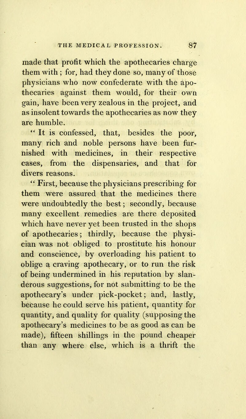 made that profit which the apothecaries charge them with ; for, had they done so, many of those physicians who now confederate with the apo- thecaries against them would, for their own gain, have been very zealous in the project, and as insolent towards the apothecaries as now they are humble. “ It is confessed, that, besides the poor, many rich and noble persons have been fur- nished with medicines, in their respective cases, from the dispensaries, and that for divers reasons. “ First, because the physicians prescribing for them were assured that the medicines there were undoubtedly the best; secondly, because many excellent remedies are there deposited which have never yet been trusted in the shops of apothecaries; thirdly, because the physi- cian was not obliged to prostitute his honour and conscience, by overloading his patient to oblige a craving apothecary, or to run the risk of being undermined in his reputation by slan- derous suggestions, for not submitting to be the apothecary’s under pick-pocket; and, lastly, because he could serve his patient, quantity for quantity, and quality for quality (supposing the apothecary’s medicines to be as good as can be made), fifteen shillings in the pound cheaper than any where else, which is a thrift the