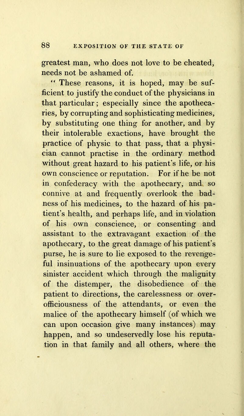 greatest man, who does not love to be cheated, needs not be ashamed of. “ These reasons, it is hoped, may be suf- ficient to justify the conduct of the physicians in that particular; especially since the apotheca- ries, by corrupting and sophisticating medicines, by substituting one thing for another, and by their intolerable exactions, have brought the practice of physic to that pass, that a physi- cian cannot practise in the ordinary method without great hazard to his patient’s life, or his own conscience or reputation. For if he be not in confederacy with the apothecary, and so connive at and frequently overlook the bad- ness of his medicines, to the hazard of his pa- tient’s health, and perhaps life, and in violation of his own conscience, or consenting and assistant to the extravagant exaction of the apothecary, to the great damage of his patient’s purse, he is sure to lie exposed to the revenge- ful insinuations of the apothecary upon every sinister accident which through the malignity of the distemper, the disobedience of the patient to directions, the carelessness or over- ofliciousness of the attendants, or even the malice of the apothecary himself (of which we can upon occasion give many instances) may happen, and so undeservedly lose his reputa- tion in that family and all others, where the