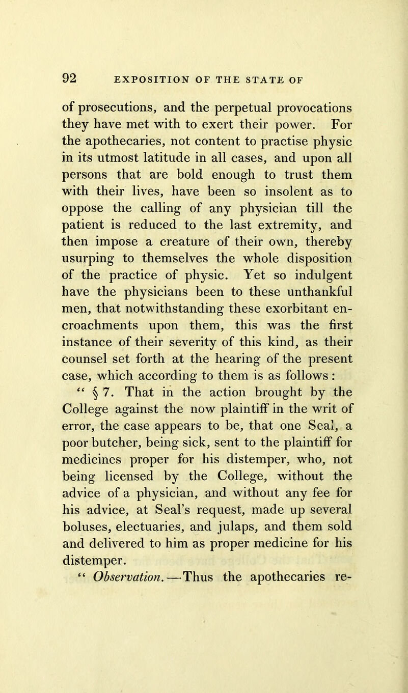 of prosecutions, and the perpetual provocations they have met with to exert their power. For the apothecaries, not content to practise physic in its utmost latitude in all cases, and upon all persons that are bold enough to trust them with their lives, have been so insolent as to oppose the calling of any physician till the patient is reduced to the last extremity, and then impose a creature of their own, thereby usurping to themselves the whole disposition of the practice of physic. Yet so indulgent have the physicians been to these unthankful men, that notwithstanding these exorbitant en- croachments upon them, this was the first instance of their severity of this kind, as their counsel set forth at the hearing of the present case, which according to them is as follows: “ §7. That in the action brought by the College against the now plaintiff in the writ of error, the case appears to be, that one Seal, a poor butcher, being sick, sent to the plaintiff for medicines proper for his distemper, who, not being licensed by the College, without the advice of a physician, and without any fee for his advice, at Seal’s request, made up several boluses, electuaries, and julaps, and them sold and delivered to him as proper medicine for his distemper. “ Observation.—Thus the apothecaries re-