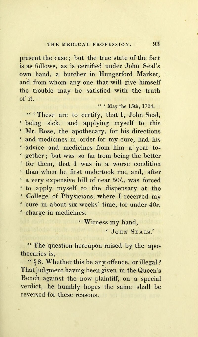 present the case; but the true state of the fact is as follows, as is certified under John Seal’s own hand, a butcher in Hungerford Market, and from whom any one that will give himself the trouble may be satisfied with the truth of it. “ ‘ May the 15th, 1704. “ ‘ These are to certify, that I, John Seal, ‘ being sick, and applying myself to this ‘ Mr. Rose, the apothecary, for his directions ‘ and medicines in order for my cure, had his ‘ advice and medicines from him a year to- ‘ gether ; but was so far from being the better ‘ for them, that I was in a worse condition * than when he first undertook me, and, after ‘ a very expensive bill of near 50/., was forced ‘ to apply myself to the dispensary at the ‘ College of Physicians, where I received my ‘ cure in about six weeks’ time, for under 40s. ‘ charge in medicines. ‘ Witness my hand, ‘ John Seals.’ “ The question hereupon raised by the apo- thecaries is, “ § 8. Whether this be any offence, or illegal ? That judgment having been given in the Queen’s Bench against the now plaintiff, on a special verdict, he humbly hopes the same shall be reversed for these reasons.