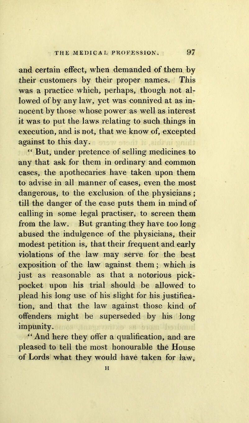 and certain effect, when demanded of them by their customers by their proper names. This was a practice which, perhaps, though not al- lowed of by any law, yet was connived at as in- nocent by those whose power as well as interest it was to put the laws relating to such things in execution, and is not, that we know of, excepted against to this day. “ But, under pretence of selling medicines to any that ask for them in ordinary and common cases, the apothecaries have taken upon them to advise in all manner of cases, even the most dangerous, to the exclusion of the physicians ; till the danger of the case puts them in mind of calling in some legal practiser, to screen them from the law. But granting they have too long- abused the indulgence of the physicians, their modest petition is, that their frequent and early violations of the law may serve for the best exposition of the law against them; which is just as reasonable as that a notorious pick- pocket upon his trial should be allowed to plead his long use of his slight for his justifica- tion, and that the law against those kind of offenders might be superseded by his long impunity. “ And here they offer a qualification, and are pleased to tell the most honourable the House of Lords what they would have taken for law, H