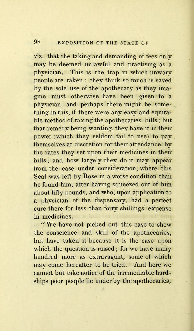 viz. that the taking and demanding of fees only- may be deemed unlawful and practising as a physician. This is the trap in which unwary people are taken : they think so much is saved by the sole use of the apothecary as they ima- gine must otherwise have been given to a physician, and perhaps there might be some- thing in this, if there were any easy and equita- ble method of taxing the apothecaries’ bills ; but that remedy being wanting, they have it in their power (which they seldom fail to use) to pay themselves at discretion for their attendance, by the rates they set upon their medicines in their bills; and how largely they do it may appear from the case under consideration, where this Seal was left by Rose in a worse condition than he found him, after having squeezed out of him about fifty pounds, and who, upon application to a physician of the dispensary, had a perfect cure there for less than forty shillings’ expense in medicines. “We have not picked out this case to shew the conscience and skill of the apothecaries, but have taken it because it is the case upon which the question is raised; for we have many hundred more as extravagant, some of which may come hereafter to be tried. And here we cannot but take notice of the irremediable hard- ships poor people lie under by the apothecaries.