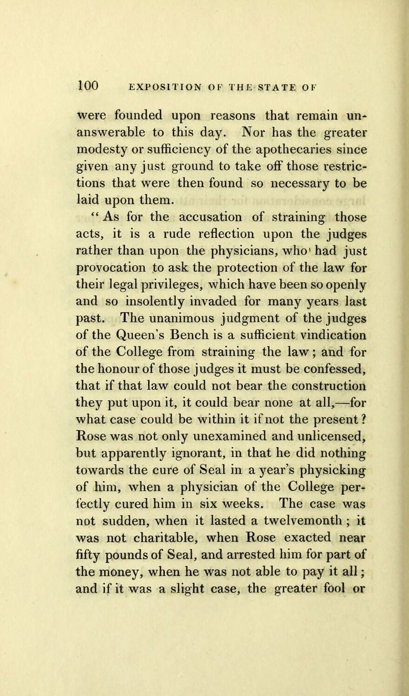 were founded upon reasons that remain un- answerable to this day. Nor has the greater modesty or sufficiency of the apothecaries since given any just ground to take off those restric- tions that were then found so necessary to be laid upon them. “ As for the accusation of straining those acts, it is a rude reflection upon the judges rather than upon the physicians, who1 had just provocation to ask the protection of the law for their legal privileges, which have been so openly and so insolently invaded for many years last past. The unanimous judgment of the judges of the Queen’s Bench is a sufficient vindication of the College from straining the law; and for the honour of those judges it must be confessed, that if that law could not bear the construction they put upon it, it could bear none at all,—for what case could be within it if not the present ? Rose was not only unexamined and unlicensed, but apparently ignorant, in that he did nothing towards the cure of Seal in a year’s physicking of him, when a physician of the College per- fectly cured him in six weeks. The case was not sudden, when it lasted a twelvemonth ; it was not charitable, when Rose exacted near fifty pounds of Seal, and arrested him for part of the money, when he was not able to pay it all; and if it was a slight case, the greater fool or