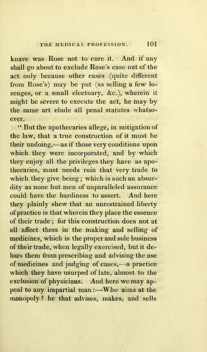 knave was Rose not to cure it. And if any shall go about to exclude Rose’s case out of the act only because other cases (quite different from Rose’s) may be put (as selling a few lo- zenges, or a small electuary, &c.), wherein it might be severe to execute the act, he may by the same art elude all penal statutes whatso- ever. “ But the apothecaries allege, in mitigation of the law, that a true construction of it must be their undoing,'—as if those very conditions upon which they were incorporated, and by which they enjoy all the privileges they have as apo- thecaries, must needs ruin that very trade to which they give being; which is such an absur- dity as none but men of unparalleled assurance could have the hardiness to assert. And here they plainly shew that an unrestrained liberty of practice is that wherein they place the essence of their trade; for this construction does not at all affect them in the making and selling of medicines, which is the proper and sole business of their trade, when legally exercised, but it de- bars them from prescribing and advising the use of medicines and judging of cases,—a practice which they have usurped of late, almost to the exclusion of physicians. And here we may ap- peal to any impartial man :—Who aims at the monopoly? he that advises, makes, and sells