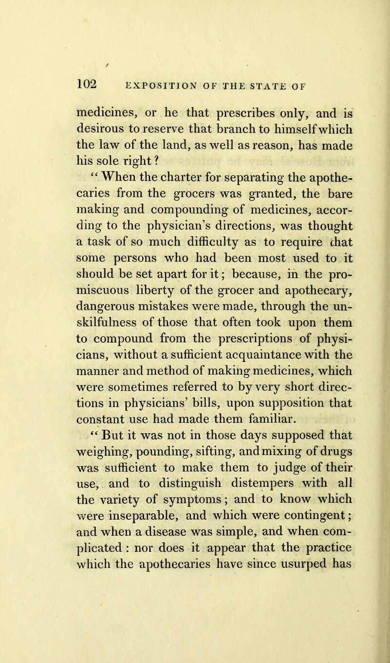 medicines, or he that prescribes only, and is desirous to reserve that branch to himself which the law of the land, as well as reason, has made his sole right ? “ When the charter for separating the apothe- caries from the grocers was granted, the bare making and compounding of medicines, accor- ding to the physician’s directions, was thought a task of so much difficulty as to require chat some persons who had been most used to it should be set apart for it; because, in the pro- miscuous liberty of the grocer and apothecary, dangerous mistakes were made, through the un- skilfulness of those that often took upon them to compound from the prescriptions of physi- cians, without a sufficient acquaintance with the manner and method of making medicines, which were sometimes referred to by very short direc- tions in physicians’ bills, upon supposition that constant use had made them familiar. “ But it was not in those days supposed that weighing, pounding, sifting, and mixing of drugs was sufficient to make them to judge of their use, and to distinguish distempers with all the variety of symptoms; and to know which were inseparable, and which were contingent; and when a disease was simple, and when com- plicated : nor does it appear that the practice which the apothecaries have since usurped has