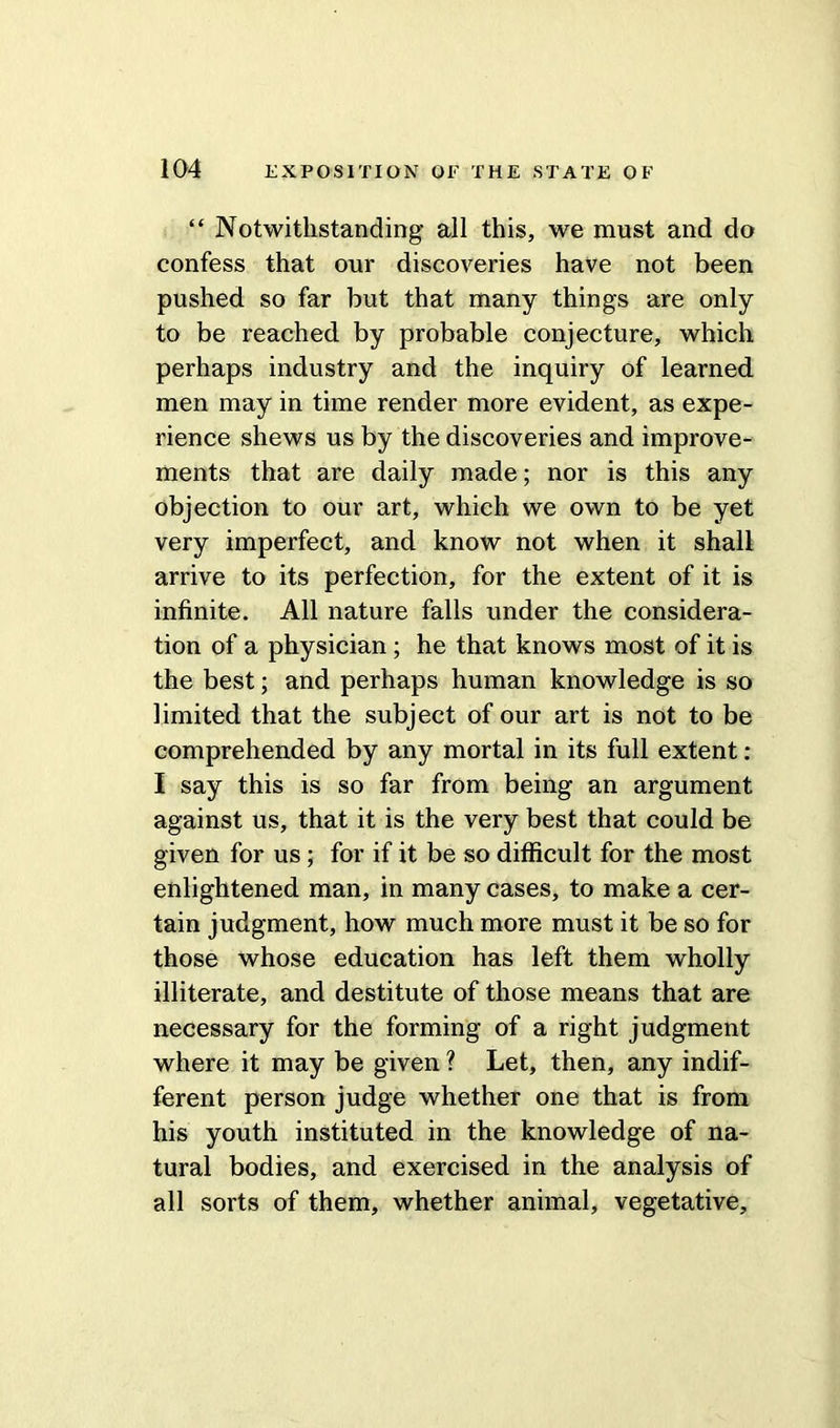 “ Notwithstanding all this, we must and do confess that our discoveries have not been pushed so far but that many things are only to be reached by probable conjecture, which perhaps industry and the inquiry of learned men may in time render more evident, as expe- rience shews us by the discoveries and improve- ments that are daily made; nor is this any objection to our art, which we own to be yet very imperfect, and know not when it shall arrive to its perfection, for the extent of it is infinite. All nature falls under the considera- tion of a physician ; he that knows most of it is the best; and perhaps human knowledge is so limited that the subject of our art is not to be comprehended by any mortal in its full extent : I say this is so far from being an argument against us, that it is the very best that could be given for us; for if it be so difficult for the most enlightened man, in many cases, to make a cer- tain judgment, how much more must it be so for those whose education has left them wholly illiterate, and destitute of those means that are necessary for the forming of a right judgment where it may be given ? Let, then, any indif- ferent person judge whether one that is from his youth instituted in the knowledge of na- tural bodies, and exercised in the analysis of all sorts of them, whether animal, vegetative.