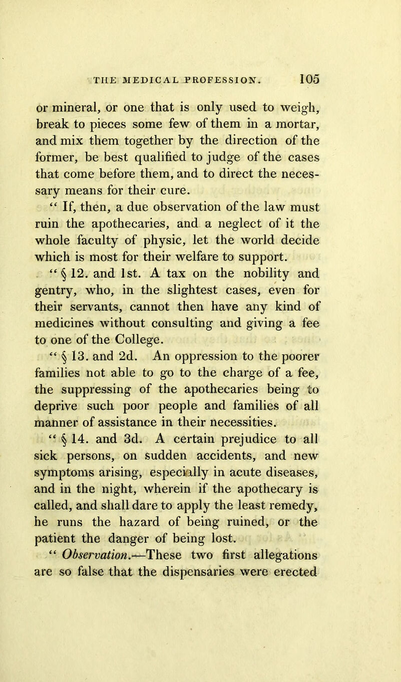 or mineral, or one that is only used to weigh, break to pieces some few of them in a mortar, and mix them together by the direction of the former, be best qualified to judge of the cases that come before them, and to direct the neces- sary means for their cure. “ If, then, a due observation of the law must ruin the apothecaries, and a neglect of it the whole faculty of physic, let the world decide which is most for their welfare to support. “§12. and 1st. A tax on the nobility and gentry, who, in the slightest cases, even for their servants, cannot then have any kind of medicines without consulting and giving a fee to one of the College. “ § 13. and 2d. An oppression to the poorer families not able to go to the charge of a fee, the suppressing of the apothecaries being to deprive such poor people and families of all manner of assistance in their necessities. “ § 14. and 3d. A certain prejudice to all sick persons, on sudden accidents, and new symptoms arising, especially in acute diseases, and in the night, wherein if the apothecary is called, and shall dare to apply the least remedy, he runs the hazard of being ruined, or the patient the danger of being lost. “ Observation.—These two first allegations are so false that the dispensaries were erected