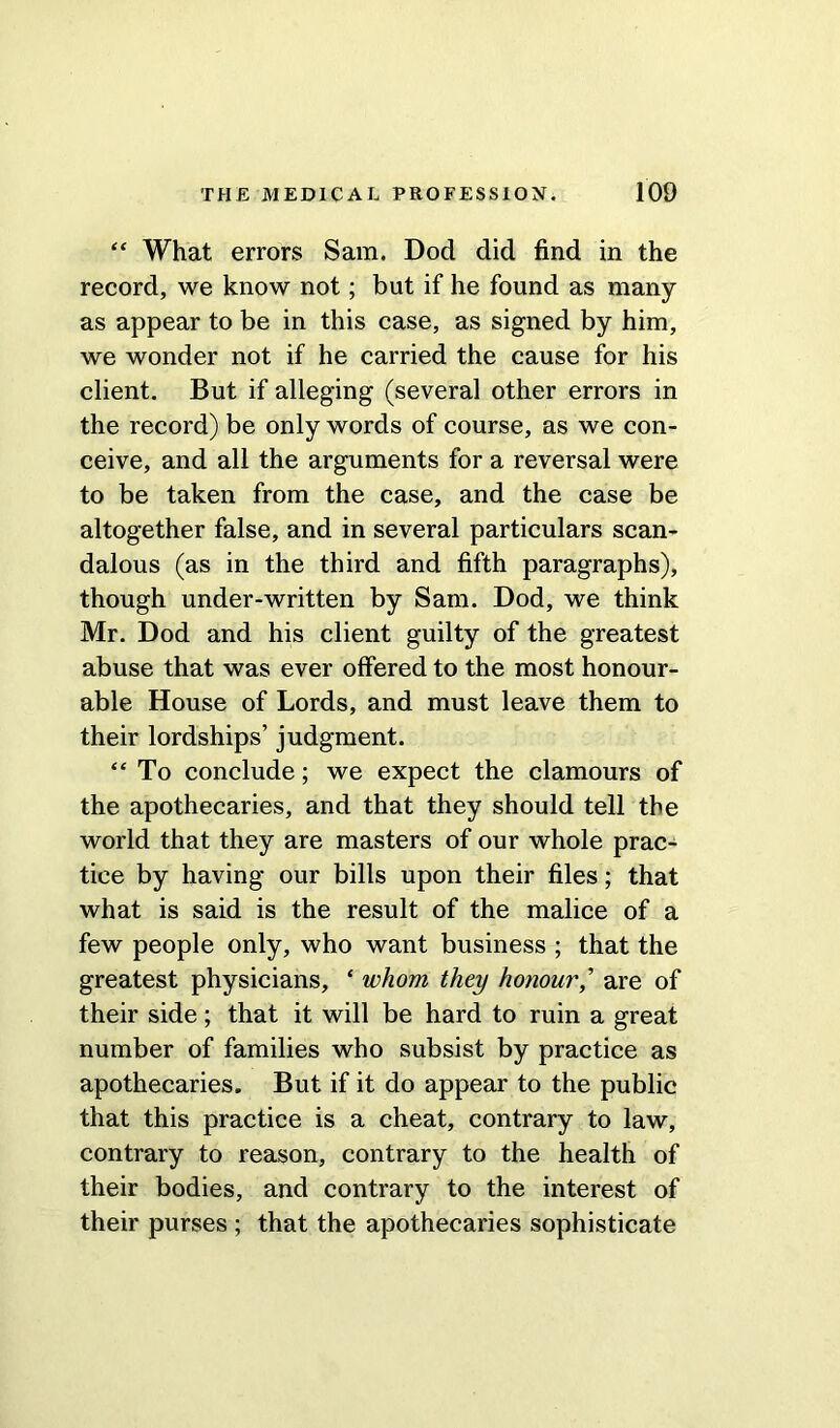 “ What errors Sam. Dod did find in the record, we know not; but if he found as many as appear to be in this case, as signed by him, we wonder not if he carried the cause for his client. But if alleging (several other errors in the record) be only words of course, as we con- ceive, and all the arguments for a reversal were to be taken from the case, and the case be altogether false, and in several particulars scan- dalous (as in the third and fifth paragraphs), though under-written by Sam. Dod, we think Mr. Dod and his client guilty of the greatest abuse that was ever offered to the most honour- able House of Lords, and must leave them to their lordships’ judgment. “ To conclude; we expect the clamours of the apothecaries, and that they should tell the world that they are masters of our whole prac- tice by having our bills upon their files; that what is said is the result of the malice of a few people only, who want business ; that the greatest physicians, ‘ whom they honour,’ are of their side; that it will be hard to ruin a great number of families who subsist by practice as apothecaries. But if it do appear to the public that this practice is a cheat, contrary to law, contrary to reason, contrary to the health of their bodies, and contrary to the interest of their purses ; that the apothecaries sophisticate