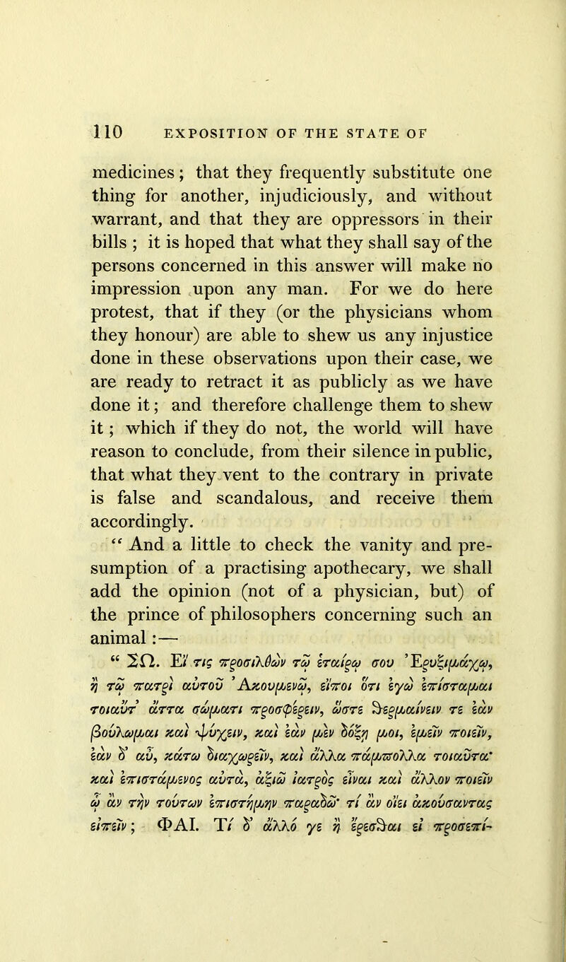 medicines; that they frequently substitute one thing for another, injudiciously, and without warrant, and that they are oppressors in their bills ; it is hoped that what they shall say of the persons concerned in this answer will make no impression upon any man. For we do here protest, that if they (or the physicians whom they honour) are able to shew us any injustice done in these observations upon their case, we are ready to retract it as publicly as we have done it; and therefore challenge them to shew it; which if they do not, the world will have reason to conclude, from their silence in public, that what they vent to the contrary in private is false and scandalous, and receive them accordingly. “ And a little to check the vanity and pre- sumption of a practising apothecary, we shall add the opinion (not of a physician, but) of the prince of philosophers concerning such an animal:— “ 20. Ei' Tig irgOGiXOcuv rco zraipco gov ’E^y|ifhayco, 7! TCO TTUToi aVTOV ’ Az0V(MVCO, ZlTtOl 077 lyco iTTIGTCCf/jUl roiavr arra Gcofjoan TgoGfizgeiv, cogtz 'Az^atvziv tz lav (3ovku^ai zai \^vyjiv, zoti lav fuv hofy foot, 1[az7v ttoiziv, lav d’ av, Kara 'hiayjugziv, zai akka TCayjTsoXka TOiavra’ zai I'TtiGTafjjZvoq avra, uqico iurgog zlvai zat aXKov toiziv co av rrjv tovtcov l7riGr'/](jb7]v iragahco' ri av o’l'ei azovGavrag ztTziv; <DAI. T/ h’ aXKo yz n si k^oghrt~