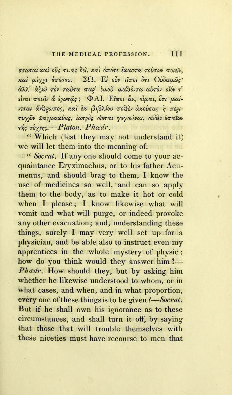 (rrarai zai ovg nvag os^, zai mors szaffra rovroov vroiziv, zai [jAyPi O'TTOfTOv. 2 El. E; ovv ziiroi on Ouha^ug’ a/j ’ adgioj Tov ravra 'Trap 1(/j0v {/jdAtovra avTov oiov r' sivai Ttoiziv a kgoorag; (EAI. EiWo; av, oi(jjai, on (JjCci- verai avAsPojTtog, zai \z fiifiXiov tto?}&v azovaag fj TiPi- rvyjvv tpugf/juzmg, largog o’krai yzyovevui, ovhlv \icouwv rvjg Tiyyr\g.—Platon. Ph<xdr. “ Which (lest they may not understand it) we will let them into the meaning of. “ Socrat. If any one should come to your ac- quaintance Eryximachus, or to his father Acu- menus, and should brag to them, I know the use of medicines so well, and can so apply them to the body, as to make it hot or cold when I please; I know likewise what will vomit and what will purge, or indeed provoke any other evacuation; and, understanding these things, surely I may very well set up for a physician, and be able also to instruct even my apprentices in the whole mystery of physic : how do you think would they answer him ?— Phcedr. How should they, but by asking him whether he likewise understood to whom, or in what cases, and when, and in what proportion, every one of these things is to be given ?—Socrat. But if he shall own his ignorance as to these circumstances, and shall turn it off, by saying that those that will trouble themselves with these niceties must have recourse to men that