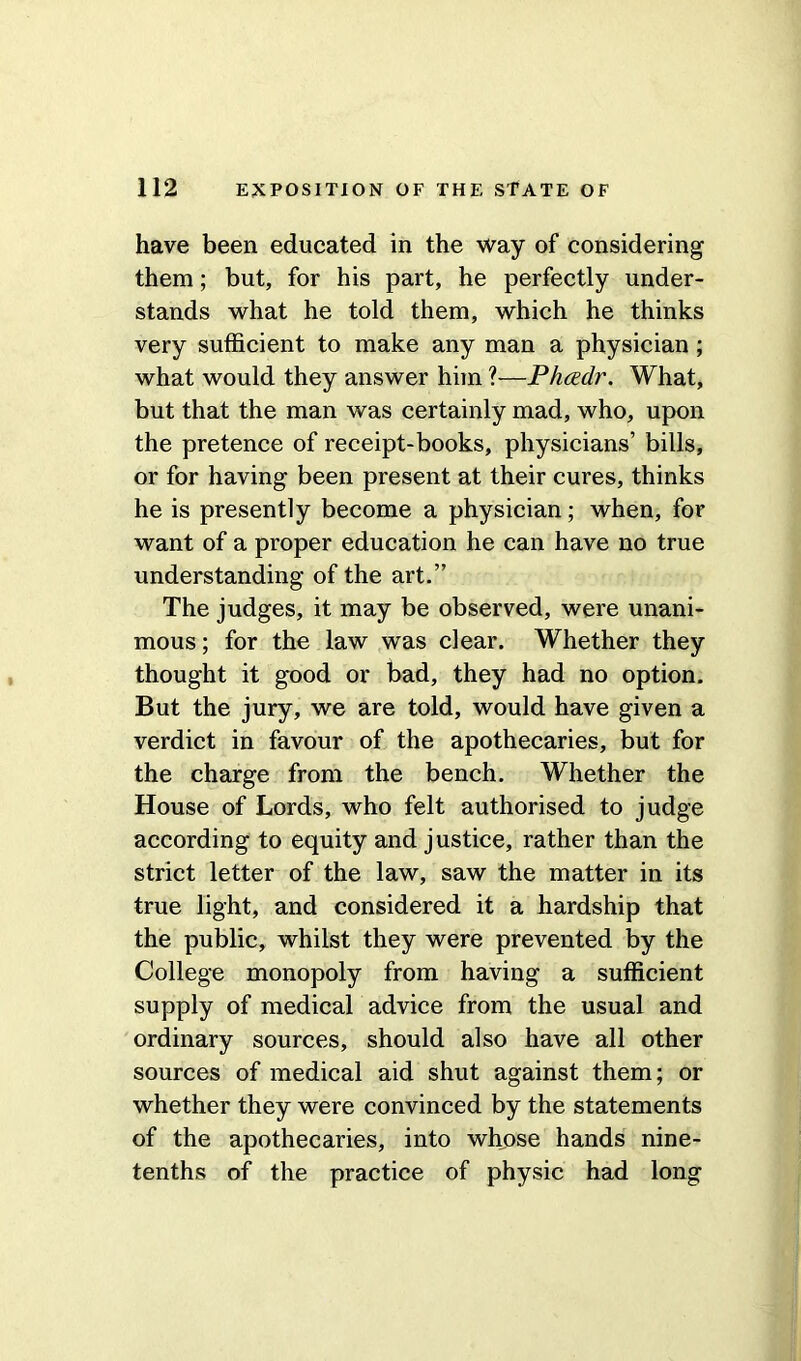 have been educated in the way of considering them; but, for his part, he perfectly under- stands what he told them, which he thinks very sufficient to make any man a physician ; what would they answer him ?—Phcedr. What, but that the man was certainly mad, who, upon the pretence of receipt-books, physicians’ bills, or for having been present at their cures, thinks he is presently become a physician; when, for want of a proper education he can have no true understanding of the art.” The judges, it may be observed, were unani- mous; for the law was clear. Whether they thought it good or bad, they had no option. But the jury, we are told, would have given a verdict in favour of the apothecaries, but for the charge from the bench. Whether the House of Lords, who felt authorised to judge according to equity and justice, rather than the strict letter of the law, saw the matter in its true light, and considered it a hardship that the public, whilst they were prevented by the College monopoly from having a sufficient supply of medical advice from the usual and ordinary sources, should also have all other sources of medical aid shut against them; or whether they were convinced by the statements of the apothecaries, into whose hands nine- tenths of the practice of physic had long