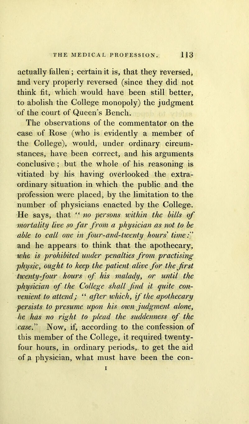 actually fallen; certain it is, that they reversed, and very properly reversed (since they did not think fit, which would have been still better, to abolish the College monopoly) the judgment of the court of Queen’s Bench. The observations of the commentator on the case of Rose (who is evidently a member of the College), would, under ordinary circum- stances, have been correct, and his arguments conclusive ; but the whole of his reasoning is vitiated by his having overlooked the extra- ordinary situation in which the public and the profession were placed, by the limitation to the number of physicians enacted by the College. He says, that “ no persons within the bills of mortality live so far from a physician as not to be able to call one in four-and-twenty hours' time:' and he appears to think that the apothecary, who is prohibited under penalties from practising physic, ought to keep the patient alive for the first twenty-four hours of his malady, or until the physician of the College shall find it quite con- venient to attend; “ after which, if the apothecary persists to presume upon his own judgment alone, he has no right to plead the suddenness of the case. Now, if, according to the confession of this member of the College, it required twenty- four hours, in ordinary periods,- to get the aid of a physician, what must have been the con- i