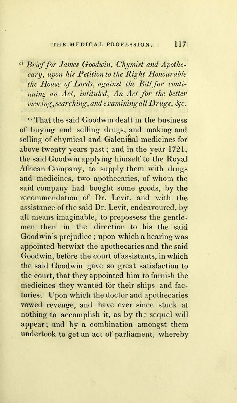 “ Brief for James Goodwin, Chymist and Apothe- cary, upon his Petition to the Right Honourable the House of Lords, against the Bill for conti- nuing an Act, intituled, An Act for the better viewing, searching, and examining all Drugs, 8$c. “ That the said Goodwin dealt in the business of buying and selling drugs, and making and selling of chymical and Galenisal medicines for above twenty years past; and in the year 1721, the said Goodwin applying himself to the Royal African Company, to supply them with drugs and medicines, two apothecaries, of whom the said company had bought some goods, by the recommendation of Dr. Levit, and with the assistance of the said Dr. Levit, endeavoured, by all means imaginable, to prepossess the gentle- men then in the direction to his the said Goodwin’s prejudice ; upon which a hearing was appointed betwixt the apothecaries and the said Goodwin, before the court of assistants, in which the said Goodwin gave so great satisfaction to the court, that they appointed him to furnish the medicines they wanted for their ships and fac- tories. Upon which the doctor and apothecaries vowed revenge, and have ever since stuck at nothing to accomplish it, as by the sequel will appear; and by a combination amongst them undertook to get an act of parliament, whereby